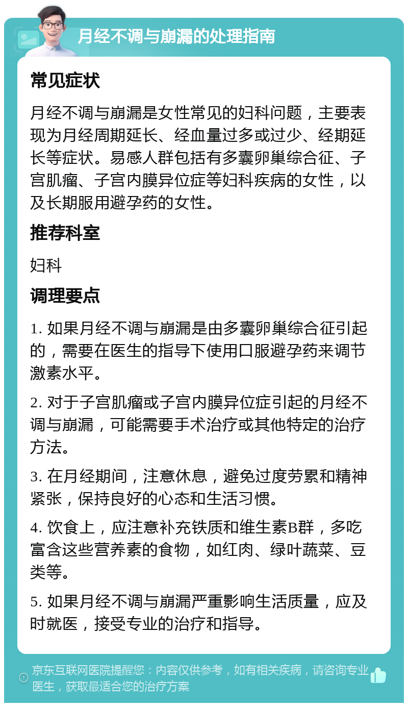 月经不调与崩漏的处理指南 常见症状 月经不调与崩漏是女性常见的妇科问题，主要表现为月经周期延长、经血量过多或过少、经期延长等症状。易感人群包括有多囊卵巢综合征、子宫肌瘤、子宫内膜异位症等妇科疾病的女性，以及长期服用避孕药的女性。 推荐科室 妇科 调理要点 1. 如果月经不调与崩漏是由多囊卵巢综合征引起的，需要在医生的指导下使用口服避孕药来调节激素水平。 2. 对于子宫肌瘤或子宫内膜异位症引起的月经不调与崩漏，可能需要手术治疗或其他特定的治疗方法。 3. 在月经期间，注意休息，避免过度劳累和精神紧张，保持良好的心态和生活习惯。 4. 饮食上，应注意补充铁质和维生素B群，多吃富含这些营养素的食物，如红肉、绿叶蔬菜、豆类等。 5. 如果月经不调与崩漏严重影响生活质量，应及时就医，接受专业的治疗和指导。