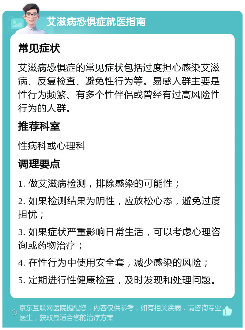 艾滋病恐惧症就医指南 常见症状 艾滋病恐惧症的常见症状包括过度担心感染艾滋病、反复检查、避免性行为等。易感人群主要是性行为频繁、有多个性伴侣或曾经有过高风险性行为的人群。 推荐科室 性病科或心理科 调理要点 1. 做艾滋病检测，排除感染的可能性； 2. 如果检测结果为阴性，应放松心态，避免过度担忧； 3. 如果症状严重影响日常生活，可以考虑心理咨询或药物治疗； 4. 在性行为中使用安全套，减少感染的风险； 5. 定期进行性健康检查，及时发现和处理问题。