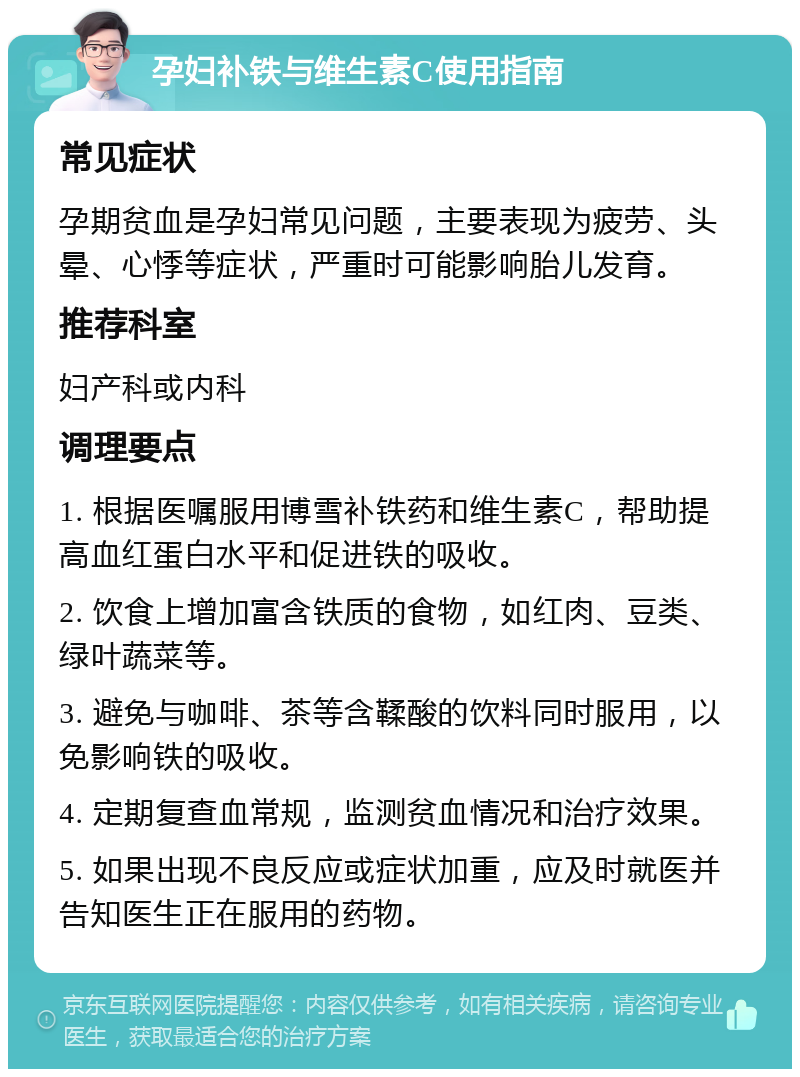 孕妇补铁与维生素C使用指南 常见症状 孕期贫血是孕妇常见问题，主要表现为疲劳、头晕、心悸等症状，严重时可能影响胎儿发育。 推荐科室 妇产科或内科 调理要点 1. 根据医嘱服用博雪补铁药和维生素C，帮助提高血红蛋白水平和促进铁的吸收。 2. 饮食上增加富含铁质的食物，如红肉、豆类、绿叶蔬菜等。 3. 避免与咖啡、茶等含鞣酸的饮料同时服用，以免影响铁的吸收。 4. 定期复查血常规，监测贫血情况和治疗效果。 5. 如果出现不良反应或症状加重，应及时就医并告知医生正在服用的药物。