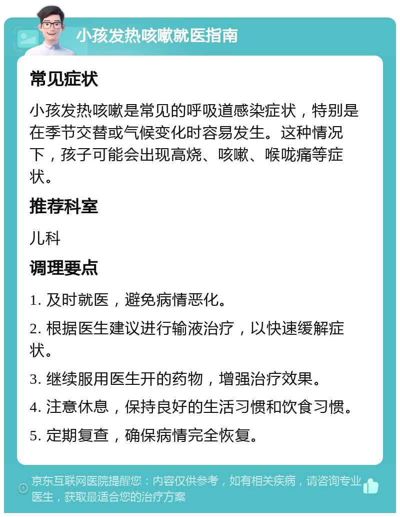 小孩发热咳嗽就医指南 常见症状 小孩发热咳嗽是常见的呼吸道感染症状，特别是在季节交替或气候变化时容易发生。这种情况下，孩子可能会出现高烧、咳嗽、喉咙痛等症状。 推荐科室 儿科 调理要点 1. 及时就医，避免病情恶化。 2. 根据医生建议进行输液治疗，以快速缓解症状。 3. 继续服用医生开的药物，增强治疗效果。 4. 注意休息，保持良好的生活习惯和饮食习惯。 5. 定期复查，确保病情完全恢复。