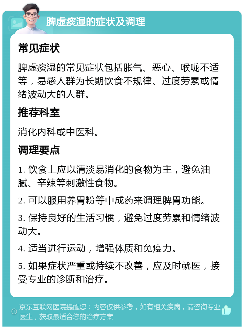 脾虚痰湿的症状及调理 常见症状 脾虚痰湿的常见症状包括胀气、恶心、喉咙不适等，易感人群为长期饮食不规律、过度劳累或情绪波动大的人群。 推荐科室 消化内科或中医科。 调理要点 1. 饮食上应以清淡易消化的食物为主，避免油腻、辛辣等刺激性食物。 2. 可以服用养胃粉等中成药来调理脾胃功能。 3. 保持良好的生活习惯，避免过度劳累和情绪波动大。 4. 适当进行运动，增强体质和免疫力。 5. 如果症状严重或持续不改善，应及时就医，接受专业的诊断和治疗。