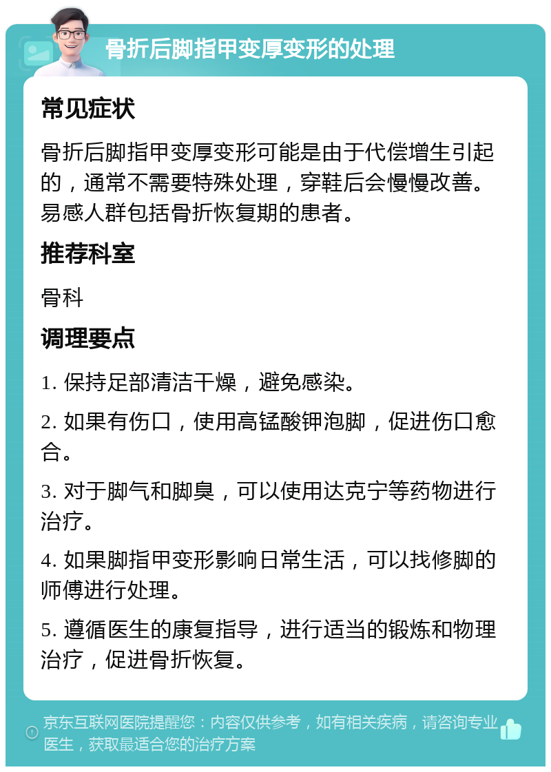 骨折后脚指甲变厚变形的处理 常见症状 骨折后脚指甲变厚变形可能是由于代偿增生引起的，通常不需要特殊处理，穿鞋后会慢慢改善。易感人群包括骨折恢复期的患者。 推荐科室 骨科 调理要点 1. 保持足部清洁干燥，避免感染。 2. 如果有伤口，使用高锰酸钾泡脚，促进伤口愈合。 3. 对于脚气和脚臭，可以使用达克宁等药物进行治疗。 4. 如果脚指甲变形影响日常生活，可以找修脚的师傅进行处理。 5. 遵循医生的康复指导，进行适当的锻炼和物理治疗，促进骨折恢复。