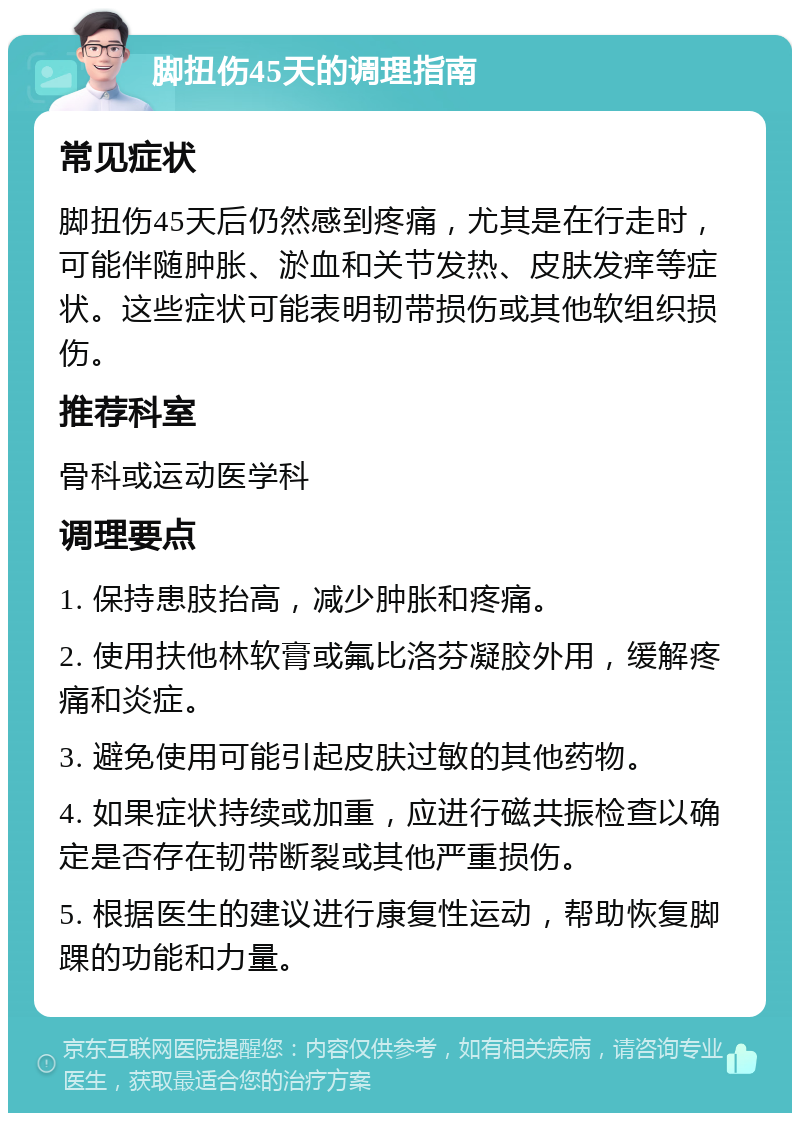 脚扭伤45天的调理指南 常见症状 脚扭伤45天后仍然感到疼痛，尤其是在行走时，可能伴随肿胀、淤血和关节发热、皮肤发痒等症状。这些症状可能表明韧带损伤或其他软组织损伤。 推荐科室 骨科或运动医学科 调理要点 1. 保持患肢抬高，减少肿胀和疼痛。 2. 使用扶他林软膏或氟比洛芬凝胶外用，缓解疼痛和炎症。 3. 避免使用可能引起皮肤过敏的其他药物。 4. 如果症状持续或加重，应进行磁共振检查以确定是否存在韧带断裂或其他严重损伤。 5. 根据医生的建议进行康复性运动，帮助恢复脚踝的功能和力量。