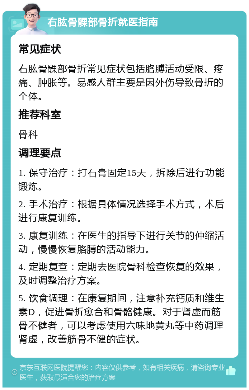 右肱骨髁部骨折就医指南 常见症状 右肱骨髁部骨折常见症状包括胳膊活动受限、疼痛、肿胀等。易感人群主要是因外伤导致骨折的个体。 推荐科室 骨科 调理要点 1. 保守治疗：打石膏固定15天，拆除后进行功能锻炼。 2. 手术治疗：根据具体情况选择手术方式，术后进行康复训练。 3. 康复训练：在医生的指导下进行关节的伸缩活动，慢慢恢复胳膊的活动能力。 4. 定期复查：定期去医院骨科检查恢复的效果，及时调整治疗方案。 5. 饮食调理：在康复期间，注意补充钙质和维生素D，促进骨折愈合和骨骼健康。对于肾虚而筋骨不健者，可以考虑使用六味地黄丸等中药调理肾虚，改善筋骨不健的症状。