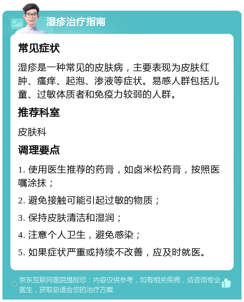 湿疹治疗指南 常见症状 湿疹是一种常见的皮肤病，主要表现为皮肤红肿、瘙痒、起泡、渗液等症状。易感人群包括儿童、过敏体质者和免疫力较弱的人群。 推荐科室 皮肤科 调理要点 1. 使用医生推荐的药膏，如卤米松药膏，按照医嘱涂抹； 2. 避免接触可能引起过敏的物质； 3. 保持皮肤清洁和湿润； 4. 注意个人卫生，避免感染； 5. 如果症状严重或持续不改善，应及时就医。