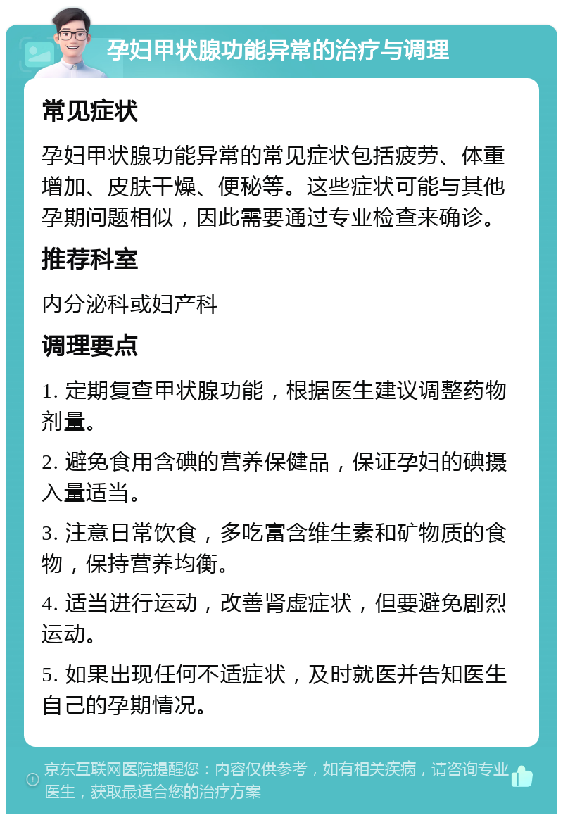 孕妇甲状腺功能异常的治疗与调理 常见症状 孕妇甲状腺功能异常的常见症状包括疲劳、体重增加、皮肤干燥、便秘等。这些症状可能与其他孕期问题相似，因此需要通过专业检查来确诊。 推荐科室 内分泌科或妇产科 调理要点 1. 定期复查甲状腺功能，根据医生建议调整药物剂量。 2. 避免食用含碘的营养保健品，保证孕妇的碘摄入量适当。 3. 注意日常饮食，多吃富含维生素和矿物质的食物，保持营养均衡。 4. 适当进行运动，改善肾虚症状，但要避免剧烈运动。 5. 如果出现任何不适症状，及时就医并告知医生自己的孕期情况。