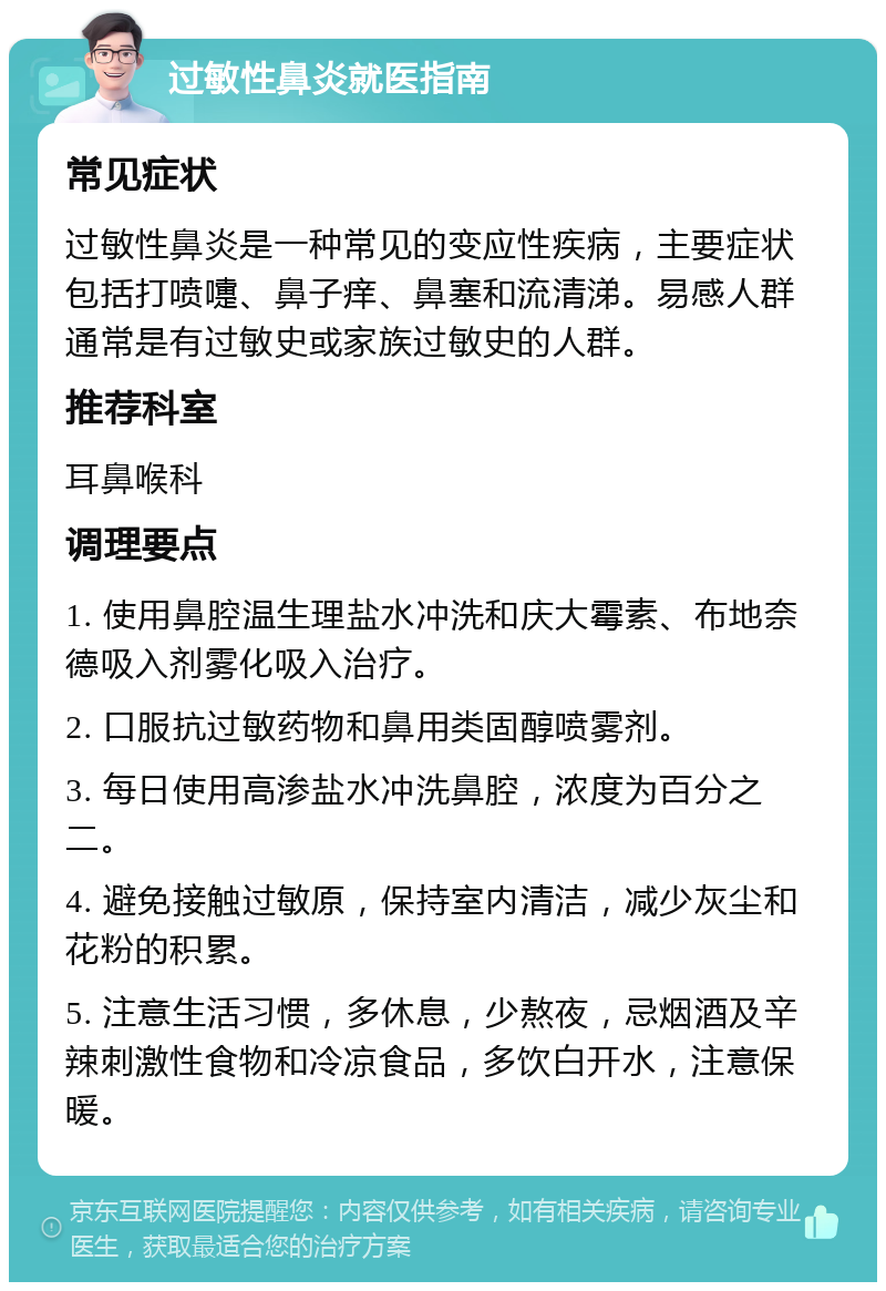 过敏性鼻炎就医指南 常见症状 过敏性鼻炎是一种常见的变应性疾病，主要症状包括打喷嚏、鼻子痒、鼻塞和流清涕。易感人群通常是有过敏史或家族过敏史的人群。 推荐科室 耳鼻喉科 调理要点 1. 使用鼻腔温生理盐水冲洗和庆大霉素、布地奈德吸入剂雾化吸入治疗。 2. 口服抗过敏药物和鼻用类固醇喷雾剂。 3. 每日使用高渗盐水冲洗鼻腔，浓度为百分之二。 4. 避免接触过敏原，保持室内清洁，减少灰尘和花粉的积累。 5. 注意生活习惯，多休息，少熬夜，忌烟酒及辛辣刺激性食物和冷凉食品，多饮白开水，注意保暖。