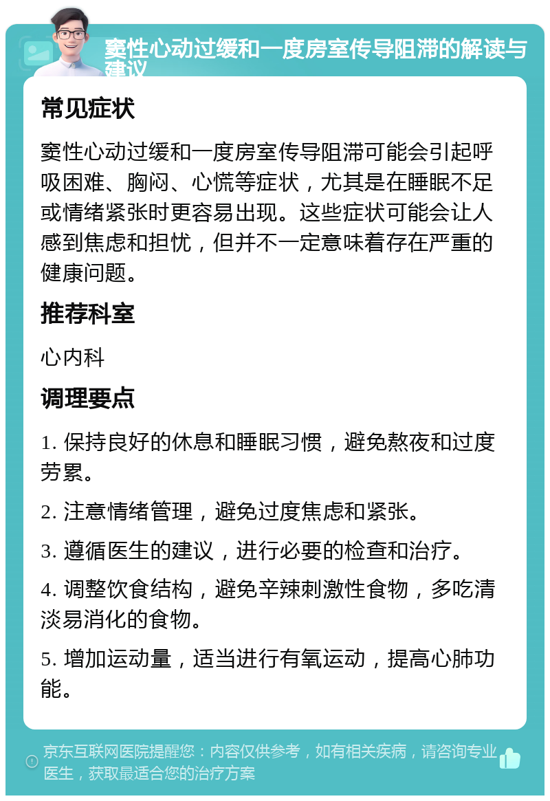 窦性心动过缓和一度房室传导阻滞的解读与建议 常见症状 窦性心动过缓和一度房室传导阻滞可能会引起呼吸困难、胸闷、心慌等症状，尤其是在睡眠不足或情绪紧张时更容易出现。这些症状可能会让人感到焦虑和担忧，但并不一定意味着存在严重的健康问题。 推荐科室 心内科 调理要点 1. 保持良好的休息和睡眠习惯，避免熬夜和过度劳累。 2. 注意情绪管理，避免过度焦虑和紧张。 3. 遵循医生的建议，进行必要的检查和治疗。 4. 调整饮食结构，避免辛辣刺激性食物，多吃清淡易消化的食物。 5. 增加运动量，适当进行有氧运动，提高心肺功能。