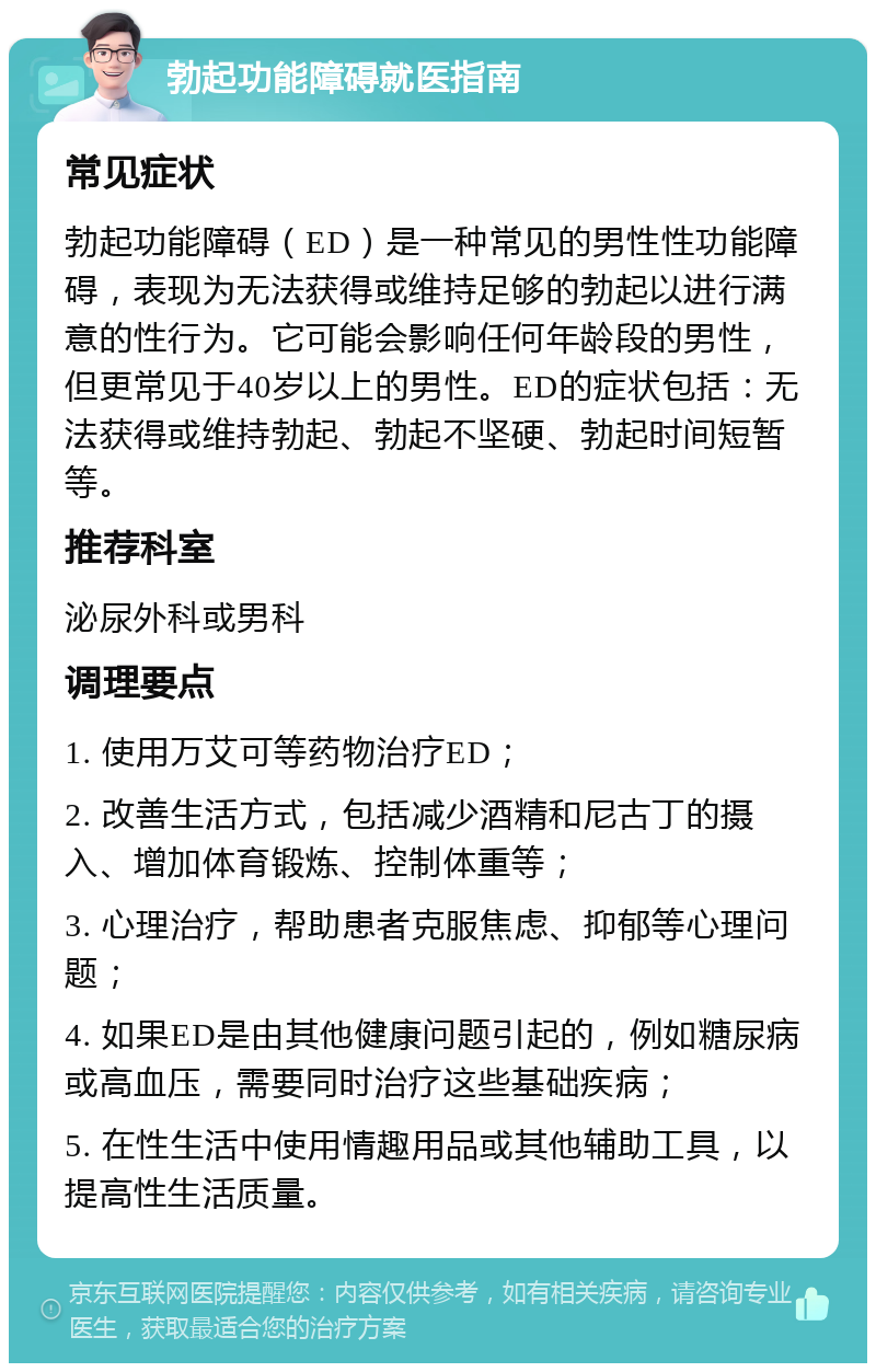 勃起功能障碍就医指南 常见症状 勃起功能障碍（ED）是一种常见的男性性功能障碍，表现为无法获得或维持足够的勃起以进行满意的性行为。它可能会影响任何年龄段的男性，但更常见于40岁以上的男性。ED的症状包括：无法获得或维持勃起、勃起不坚硬、勃起时间短暂等。 推荐科室 泌尿外科或男科 调理要点 1. 使用万艾可等药物治疗ED； 2. 改善生活方式，包括减少酒精和尼古丁的摄入、增加体育锻炼、控制体重等； 3. 心理治疗，帮助患者克服焦虑、抑郁等心理问题； 4. 如果ED是由其他健康问题引起的，例如糖尿病或高血压，需要同时治疗这些基础疾病； 5. 在性生活中使用情趣用品或其他辅助工具，以提高性生活质量。