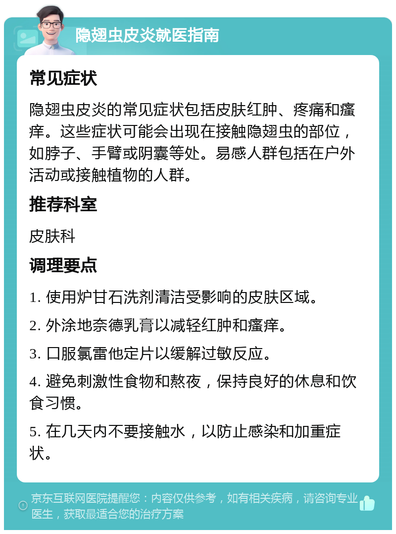 隐翅虫皮炎就医指南 常见症状 隐翅虫皮炎的常见症状包括皮肤红肿、疼痛和瘙痒。这些症状可能会出现在接触隐翅虫的部位，如脖子、手臂或阴囊等处。易感人群包括在户外活动或接触植物的人群。 推荐科室 皮肤科 调理要点 1. 使用炉甘石洗剂清洁受影响的皮肤区域。 2. 外涂地奈德乳膏以减轻红肿和瘙痒。 3. 口服氯雷他定片以缓解过敏反应。 4. 避免刺激性食物和熬夜，保持良好的休息和饮食习惯。 5. 在几天内不要接触水，以防止感染和加重症状。