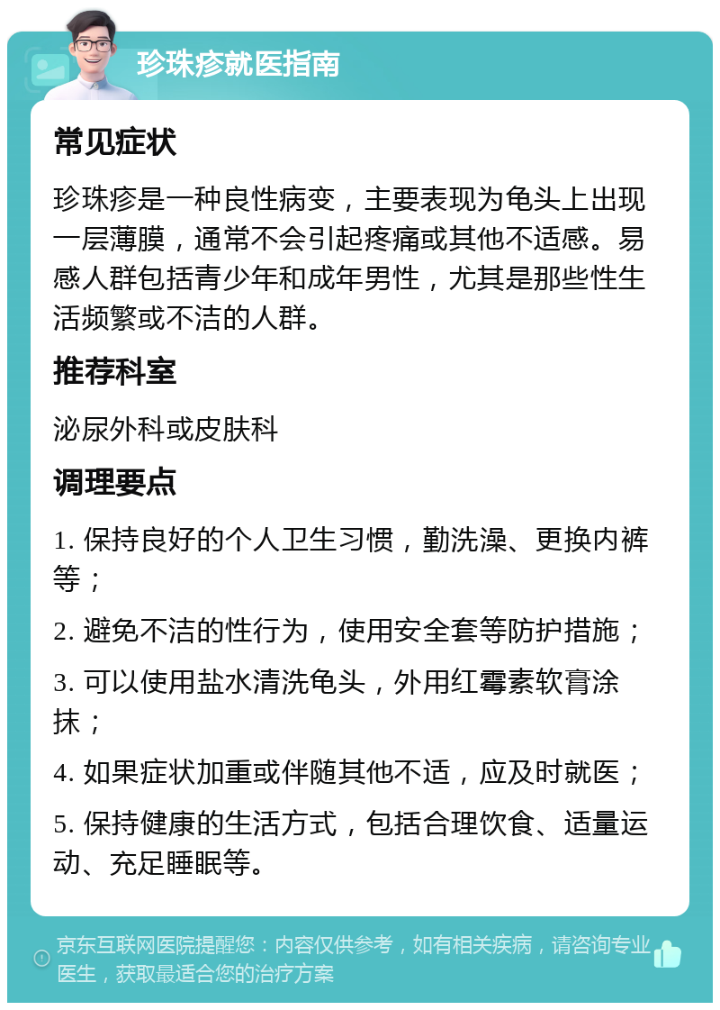 珍珠疹就医指南 常见症状 珍珠疹是一种良性病变，主要表现为龟头上出现一层薄膜，通常不会引起疼痛或其他不适感。易感人群包括青少年和成年男性，尤其是那些性生活频繁或不洁的人群。 推荐科室 泌尿外科或皮肤科 调理要点 1. 保持良好的个人卫生习惯，勤洗澡、更换内裤等； 2. 避免不洁的性行为，使用安全套等防护措施； 3. 可以使用盐水清洗龟头，外用红霉素软膏涂抹； 4. 如果症状加重或伴随其他不适，应及时就医； 5. 保持健康的生活方式，包括合理饮食、适量运动、充足睡眠等。