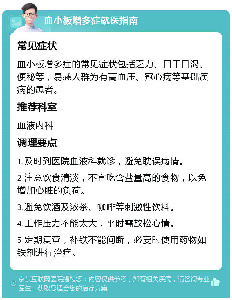 血小板增多症就医指南 常见症状 血小板增多症的常见症状包括乏力、口干口渴、便秘等，易感人群为有高血压、冠心病等基础疾病的患者。 推荐科室 血液内科 调理要点 1.及时到医院血液科就诊，避免耽误病情。 2.注意饮食清淡，不宜吃含盐量高的食物，以免增加心脏的负荷。 3.避免饮酒及浓茶、咖啡等刺激性饮料。 4.工作压力不能太大，平时需放松心情。 5.定期复查，补铁不能间断，必要时使用药物如铁剂进行治疗。