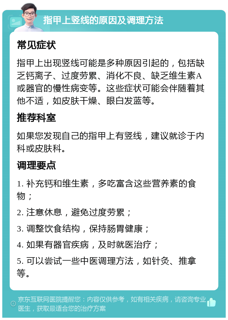 指甲上竖线的原因及调理方法 常见症状 指甲上出现竖线可能是多种原因引起的，包括缺乏钙离子、过度劳累、消化不良、缺乏维生素A或器官的慢性病变等。这些症状可能会伴随着其他不适，如皮肤干燥、眼白发蓝等。 推荐科室 如果您发现自己的指甲上有竖线，建议就诊于内科或皮肤科。 调理要点 1. 补充钙和维生素，多吃富含这些营养素的食物； 2. 注意休息，避免过度劳累； 3. 调整饮食结构，保持肠胃健康； 4. 如果有器官疾病，及时就医治疗； 5. 可以尝试一些中医调理方法，如针灸、推拿等。