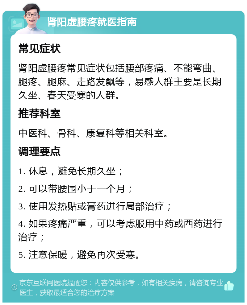 肾阳虚腰疼就医指南 常见症状 肾阳虚腰疼常见症状包括腰部疼痛、不能弯曲、腿疼、腿麻、走路发飘等，易感人群主要是长期久坐、春天受寒的人群。 推荐科室 中医科、骨科、康复科等相关科室。 调理要点 1. 休息，避免长期久坐； 2. 可以带腰围小于一个月； 3. 使用发热贴或膏药进行局部治疗； 4. 如果疼痛严重，可以考虑服用中药或西药进行治疗； 5. 注意保暖，避免再次受寒。