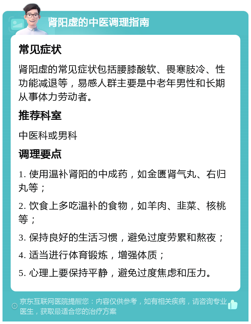 肾阳虚的中医调理指南 常见症状 肾阳虚的常见症状包括腰膝酸软、畏寒肢冷、性功能减退等，易感人群主要是中老年男性和长期从事体力劳动者。 推荐科室 中医科或男科 调理要点 1. 使用温补肾阳的中成药，如金匮肾气丸、右归丸等； 2. 饮食上多吃温补的食物，如羊肉、韭菜、核桃等； 3. 保持良好的生活习惯，避免过度劳累和熬夜； 4. 适当进行体育锻炼，增强体质； 5. 心理上要保持平静，避免过度焦虑和压力。