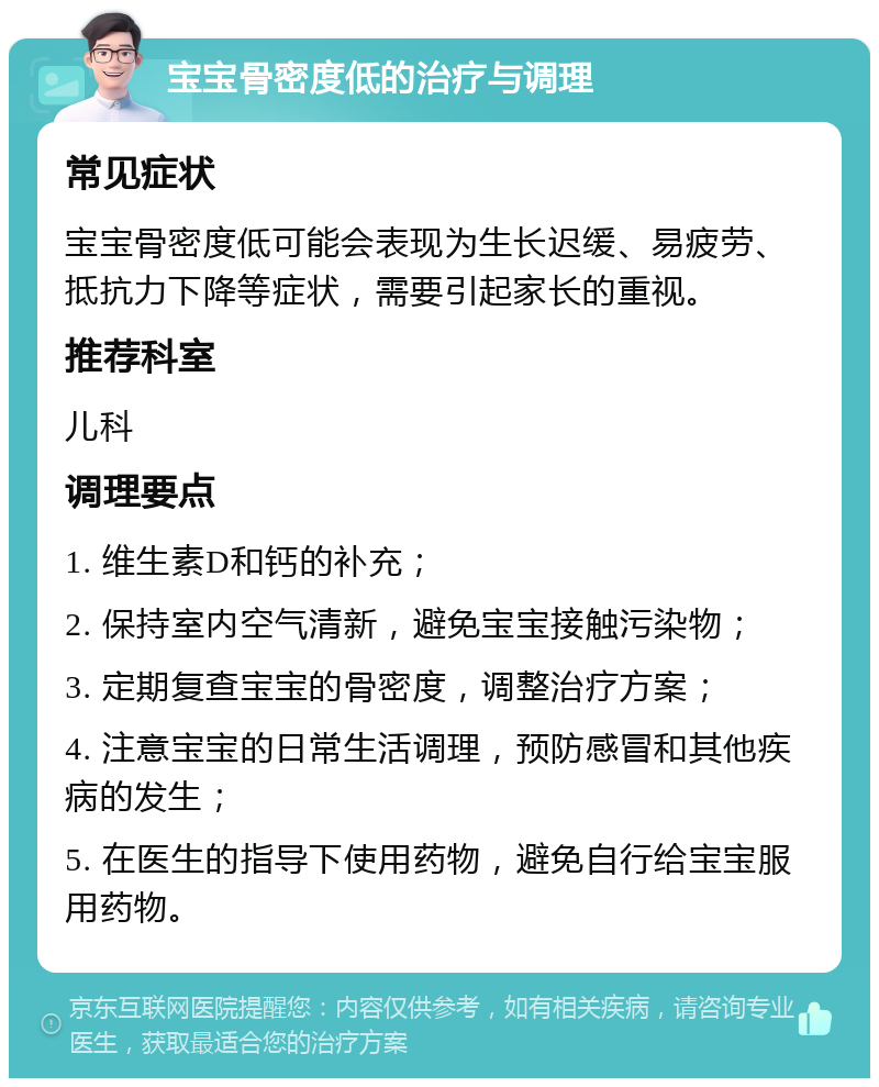 宝宝骨密度低的治疗与调理 常见症状 宝宝骨密度低可能会表现为生长迟缓、易疲劳、抵抗力下降等症状，需要引起家长的重视。 推荐科室 儿科 调理要点 1. 维生素D和钙的补充； 2. 保持室内空气清新，避免宝宝接触污染物； 3. 定期复查宝宝的骨密度，调整治疗方案； 4. 注意宝宝的日常生活调理，预防感冒和其他疾病的发生； 5. 在医生的指导下使用药物，避免自行给宝宝服用药物。