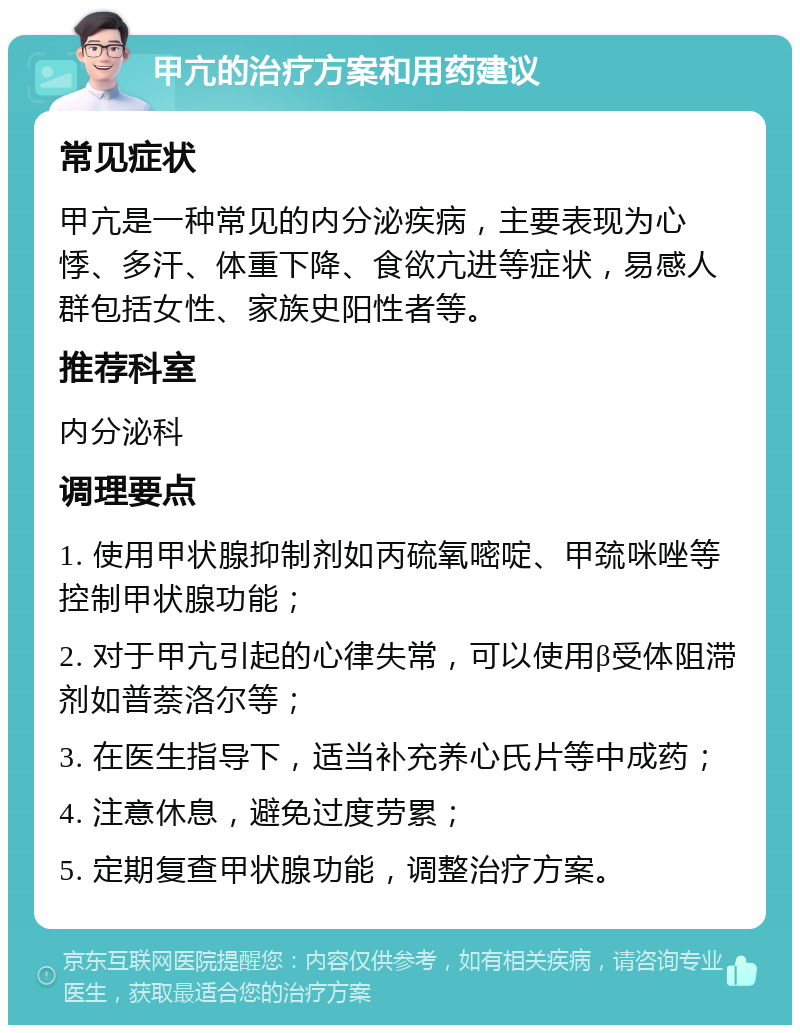 甲亢的治疗方案和用药建议 常见症状 甲亢是一种常见的内分泌疾病，主要表现为心悸、多汗、体重下降、食欲亢进等症状，易感人群包括女性、家族史阳性者等。 推荐科室 内分泌科 调理要点 1. 使用甲状腺抑制剂如丙硫氧嘧啶、甲巯咪唑等控制甲状腺功能； 2. 对于甲亢引起的心律失常，可以使用β受体阻滞剂如普萘洛尔等； 3. 在医生指导下，适当补充养心氏片等中成药； 4. 注意休息，避免过度劳累； 5. 定期复查甲状腺功能，调整治疗方案。