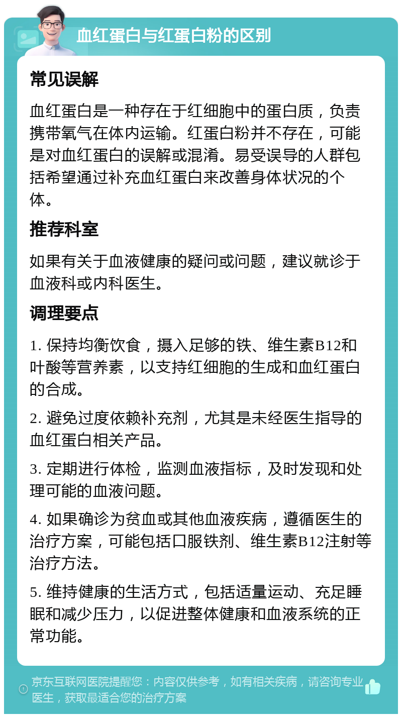 血红蛋白与红蛋白粉的区别 常见误解 血红蛋白是一种存在于红细胞中的蛋白质，负责携带氧气在体内运输。红蛋白粉并不存在，可能是对血红蛋白的误解或混淆。易受误导的人群包括希望通过补充血红蛋白来改善身体状况的个体。 推荐科室 如果有关于血液健康的疑问或问题，建议就诊于血液科或内科医生。 调理要点 1. 保持均衡饮食，摄入足够的铁、维生素B12和叶酸等营养素，以支持红细胞的生成和血红蛋白的合成。 2. 避免过度依赖补充剂，尤其是未经医生指导的血红蛋白相关产品。 3. 定期进行体检，监测血液指标，及时发现和处理可能的血液问题。 4. 如果确诊为贫血或其他血液疾病，遵循医生的治疗方案，可能包括口服铁剂、维生素B12注射等治疗方法。 5. 维持健康的生活方式，包括适量运动、充足睡眠和减少压力，以促进整体健康和血液系统的正常功能。