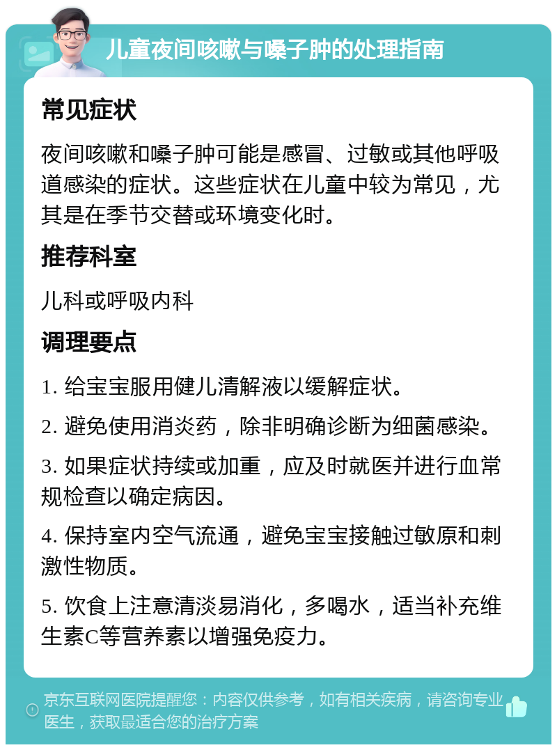 儿童夜间咳嗽与嗓子肿的处理指南 常见症状 夜间咳嗽和嗓子肿可能是感冒、过敏或其他呼吸道感染的症状。这些症状在儿童中较为常见，尤其是在季节交替或环境变化时。 推荐科室 儿科或呼吸内科 调理要点 1. 给宝宝服用健儿清解液以缓解症状。 2. 避免使用消炎药，除非明确诊断为细菌感染。 3. 如果症状持续或加重，应及时就医并进行血常规检查以确定病因。 4. 保持室内空气流通，避免宝宝接触过敏原和刺激性物质。 5. 饮食上注意清淡易消化，多喝水，适当补充维生素C等营养素以增强免疫力。