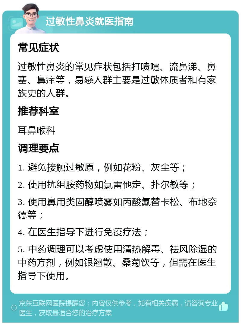 过敏性鼻炎就医指南 常见症状 过敏性鼻炎的常见症状包括打喷嚏、流鼻涕、鼻塞、鼻痒等，易感人群主要是过敏体质者和有家族史的人群。 推荐科室 耳鼻喉科 调理要点 1. 避免接触过敏原，例如花粉、灰尘等； 2. 使用抗组胺药物如氯雷他定、扑尔敏等； 3. 使用鼻用类固醇喷雾如丙酸氟替卡松、布地奈德等； 4. 在医生指导下进行免疫疗法； 5. 中药调理可以考虑使用清热解毒、祛风除湿的中药方剂，例如银翘散、桑菊饮等，但需在医生指导下使用。