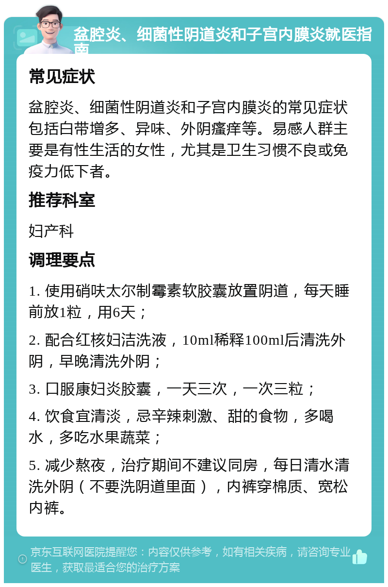 盆腔炎、细菌性阴道炎和子宫内膜炎就医指南 常见症状 盆腔炎、细菌性阴道炎和子宫内膜炎的常见症状包括白带增多、异味、外阴瘙痒等。易感人群主要是有性生活的女性，尤其是卫生习惯不良或免疫力低下者。 推荐科室 妇产科 调理要点 1. 使用硝呋太尔制霉素软胶囊放置阴道，每天睡前放1粒，用6天； 2. 配合红核妇洁洗液，10ml稀释100ml后清洗外阴，早晚清洗外阴； 3. 口服康妇炎胶囊，一天三次，一次三粒； 4. 饮食宜清淡，忌辛辣刺激、甜的食物，多喝水，多吃水果蔬菜； 5. 减少熬夜，治疗期间不建议同房，每日清水清洗外阴（不要洗阴道里面），内裤穿棉质、宽松内裤。