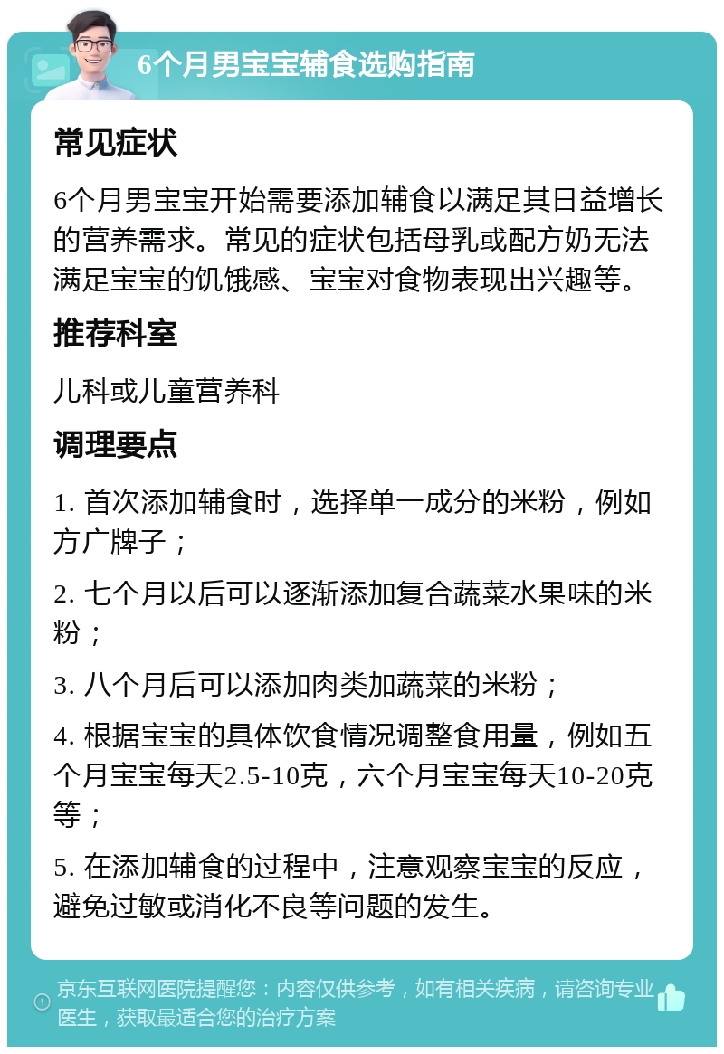 6个月男宝宝辅食选购指南 常见症状 6个月男宝宝开始需要添加辅食以满足其日益增长的营养需求。常见的症状包括母乳或配方奶无法满足宝宝的饥饿感、宝宝对食物表现出兴趣等。 推荐科室 儿科或儿童营养科 调理要点 1. 首次添加辅食时，选择单一成分的米粉，例如方广牌子； 2. 七个月以后可以逐渐添加复合蔬菜水果味的米粉； 3. 八个月后可以添加肉类加蔬菜的米粉； 4. 根据宝宝的具体饮食情况调整食用量，例如五个月宝宝每天2.5-10克，六个月宝宝每天10-20克等； 5. 在添加辅食的过程中，注意观察宝宝的反应，避免过敏或消化不良等问题的发生。