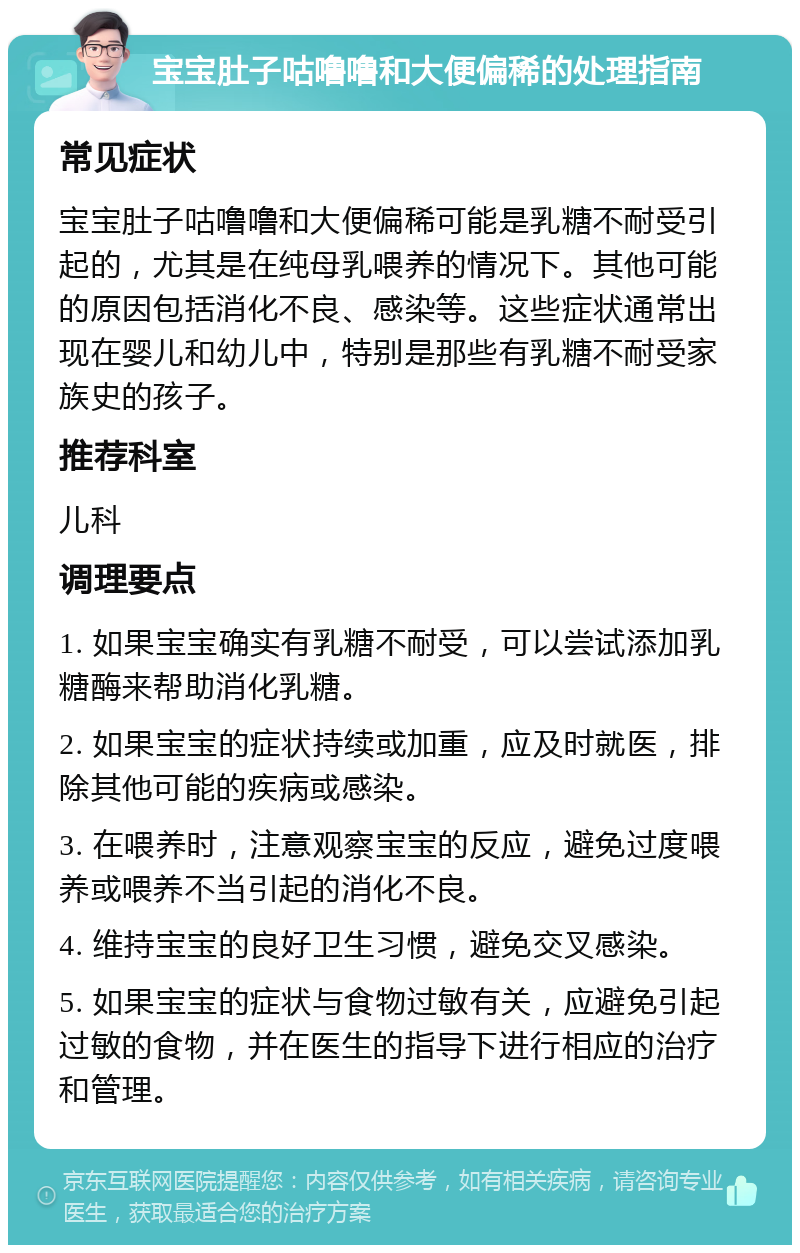 宝宝肚子咕噜噜和大便偏稀的处理指南 常见症状 宝宝肚子咕噜噜和大便偏稀可能是乳糖不耐受引起的，尤其是在纯母乳喂养的情况下。其他可能的原因包括消化不良、感染等。这些症状通常出现在婴儿和幼儿中，特别是那些有乳糖不耐受家族史的孩子。 推荐科室 儿科 调理要点 1. 如果宝宝确实有乳糖不耐受，可以尝试添加乳糖酶来帮助消化乳糖。 2. 如果宝宝的症状持续或加重，应及时就医，排除其他可能的疾病或感染。 3. 在喂养时，注意观察宝宝的反应，避免过度喂养或喂养不当引起的消化不良。 4. 维持宝宝的良好卫生习惯，避免交叉感染。 5. 如果宝宝的症状与食物过敏有关，应避免引起过敏的食物，并在医生的指导下进行相应的治疗和管理。