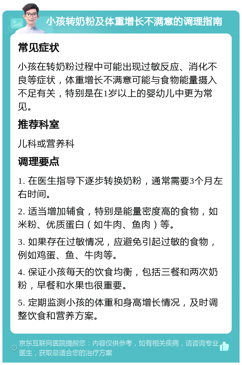 小孩转奶粉及体重增长不满意的调理指南 常见症状 小孩在转奶粉过程中可能出现过敏反应、消化不良等症状，体重增长不满意可能与食物能量摄入不足有关，特别是在1岁以上的婴幼儿中更为常见。 推荐科室 儿科或营养科 调理要点 1. 在医生指导下逐步转换奶粉，通常需要3个月左右时间。 2. 适当增加辅食，特别是能量密度高的食物，如米粉、优质蛋白（如牛肉、鱼肉）等。 3. 如果存在过敏情况，应避免引起过敏的食物，例如鸡蛋、鱼、牛肉等。 4. 保证小孩每天的饮食均衡，包括三餐和两次奶粉，早餐和水果也很重要。 5. 定期监测小孩的体重和身高增长情况，及时调整饮食和营养方案。