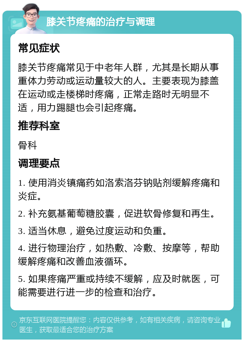 膝关节疼痛的治疗与调理 常见症状 膝关节疼痛常见于中老年人群，尤其是长期从事重体力劳动或运动量较大的人。主要表现为膝盖在运动或走楼梯时疼痛，正常走路时无明显不适，用力踢腿也会引起疼痛。 推荐科室 骨科 调理要点 1. 使用消炎镇痛药如洛索洛芬钠贴剂缓解疼痛和炎症。 2. 补充氨基葡萄糖胶囊，促进软骨修复和再生。 3. 适当休息，避免过度运动和负重。 4. 进行物理治疗，如热敷、冷敷、按摩等，帮助缓解疼痛和改善血液循环。 5. 如果疼痛严重或持续不缓解，应及时就医，可能需要进行进一步的检查和治疗。