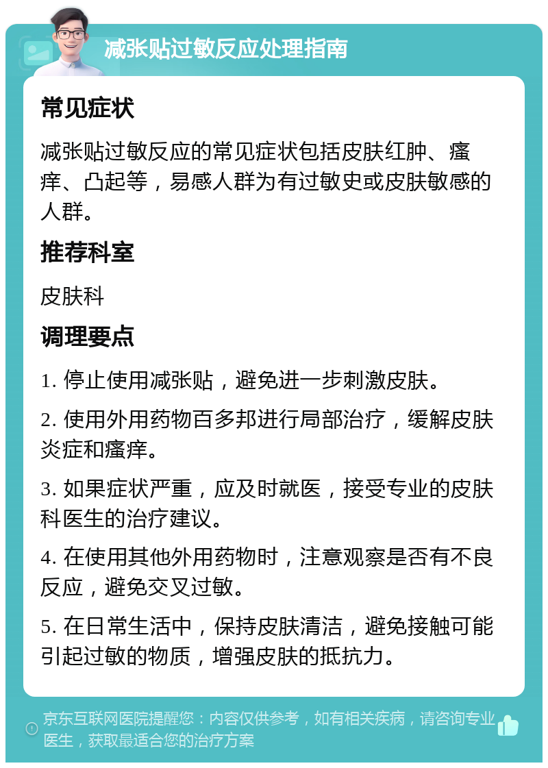 减张贴过敏反应处理指南 常见症状 减张贴过敏反应的常见症状包括皮肤红肿、瘙痒、凸起等，易感人群为有过敏史或皮肤敏感的人群。 推荐科室 皮肤科 调理要点 1. 停止使用减张贴，避免进一步刺激皮肤。 2. 使用外用药物百多邦进行局部治疗，缓解皮肤炎症和瘙痒。 3. 如果症状严重，应及时就医，接受专业的皮肤科医生的治疗建议。 4. 在使用其他外用药物时，注意观察是否有不良反应，避免交叉过敏。 5. 在日常生活中，保持皮肤清洁，避免接触可能引起过敏的物质，增强皮肤的抵抗力。