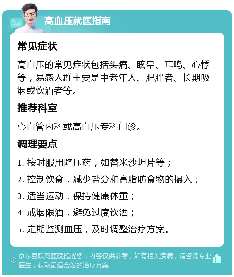 高血压就医指南 常见症状 高血压的常见症状包括头痛、眩晕、耳鸣、心悸等，易感人群主要是中老年人、肥胖者、长期吸烟或饮酒者等。 推荐科室 心血管内科或高血压专科门诊。 调理要点 1. 按时服用降压药，如替米沙坦片等； 2. 控制饮食，减少盐分和高脂肪食物的摄入； 3. 适当运动，保持健康体重； 4. 戒烟限酒，避免过度饮酒； 5. 定期监测血压，及时调整治疗方案。