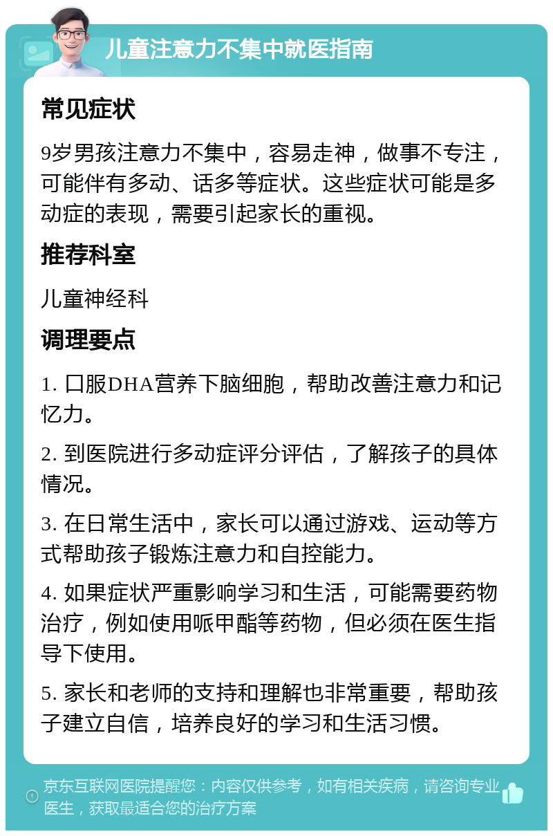 儿童注意力不集中就医指南 常见症状 9岁男孩注意力不集中，容易走神，做事不专注，可能伴有多动、话多等症状。这些症状可能是多动症的表现，需要引起家长的重视。 推荐科室 儿童神经科 调理要点 1. 口服DHA营养下脑细胞，帮助改善注意力和记忆力。 2. 到医院进行多动症评分评估，了解孩子的具体情况。 3. 在日常生活中，家长可以通过游戏、运动等方式帮助孩子锻炼注意力和自控能力。 4. 如果症状严重影响学习和生活，可能需要药物治疗，例如使用哌甲酯等药物，但必须在医生指导下使用。 5. 家长和老师的支持和理解也非常重要，帮助孩子建立自信，培养良好的学习和生活习惯。