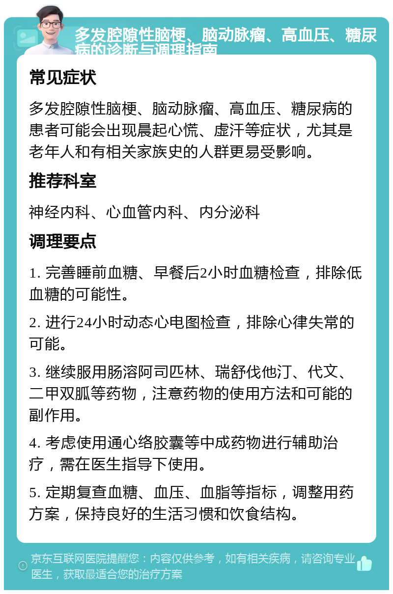 多发腔隙性脑梗、脑动脉瘤、高血压、糖尿病的诊断与调理指南 常见症状 多发腔隙性脑梗、脑动脉瘤、高血压、糖尿病的患者可能会出现晨起心慌、虚汗等症状，尤其是老年人和有相关家族史的人群更易受影响。 推荐科室 神经内科、心血管内科、内分泌科 调理要点 1. 完善睡前血糖、早餐后2小时血糖检查，排除低血糖的可能性。 2. 进行24小时动态心电图检查，排除心律失常的可能。 3. 继续服用肠溶阿司匹林、瑞舒伐他汀、代文、二甲双胍等药物，注意药物的使用方法和可能的副作用。 4. 考虑使用通心络胶囊等中成药物进行辅助治疗，需在医生指导下使用。 5. 定期复查血糖、血压、血脂等指标，调整用药方案，保持良好的生活习惯和饮食结构。