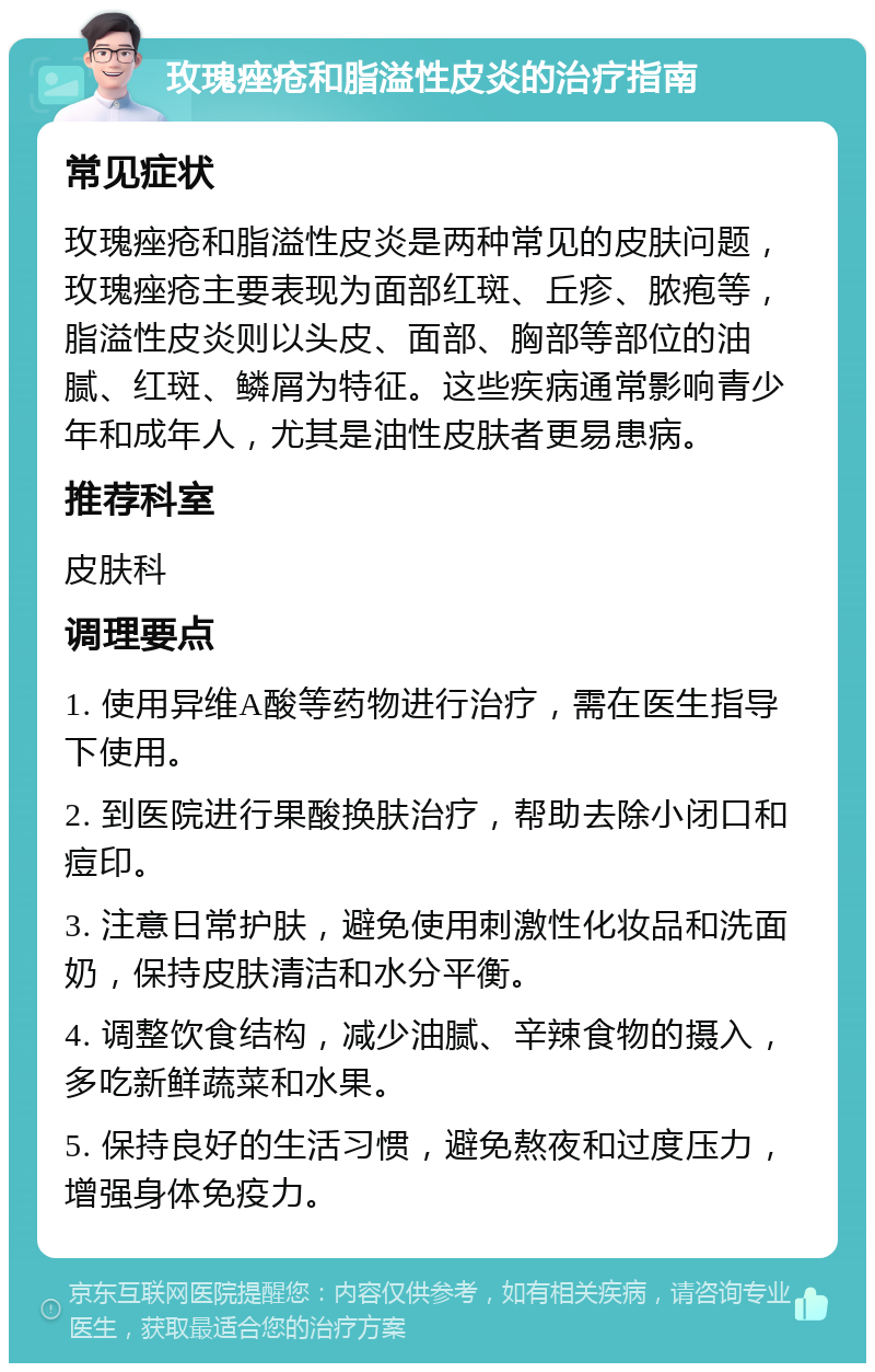 玫瑰痤疮和脂溢性皮炎的治疗指南 常见症状 玫瑰痤疮和脂溢性皮炎是两种常见的皮肤问题，玫瑰痤疮主要表现为面部红斑、丘疹、脓疱等，脂溢性皮炎则以头皮、面部、胸部等部位的油腻、红斑、鳞屑为特征。这些疾病通常影响青少年和成年人，尤其是油性皮肤者更易患病。 推荐科室 皮肤科 调理要点 1. 使用异维A酸等药物进行治疗，需在医生指导下使用。 2. 到医院进行果酸换肤治疗，帮助去除小闭口和痘印。 3. 注意日常护肤，避免使用刺激性化妆品和洗面奶，保持皮肤清洁和水分平衡。 4. 调整饮食结构，减少油腻、辛辣食物的摄入，多吃新鲜蔬菜和水果。 5. 保持良好的生活习惯，避免熬夜和过度压力，增强身体免疫力。