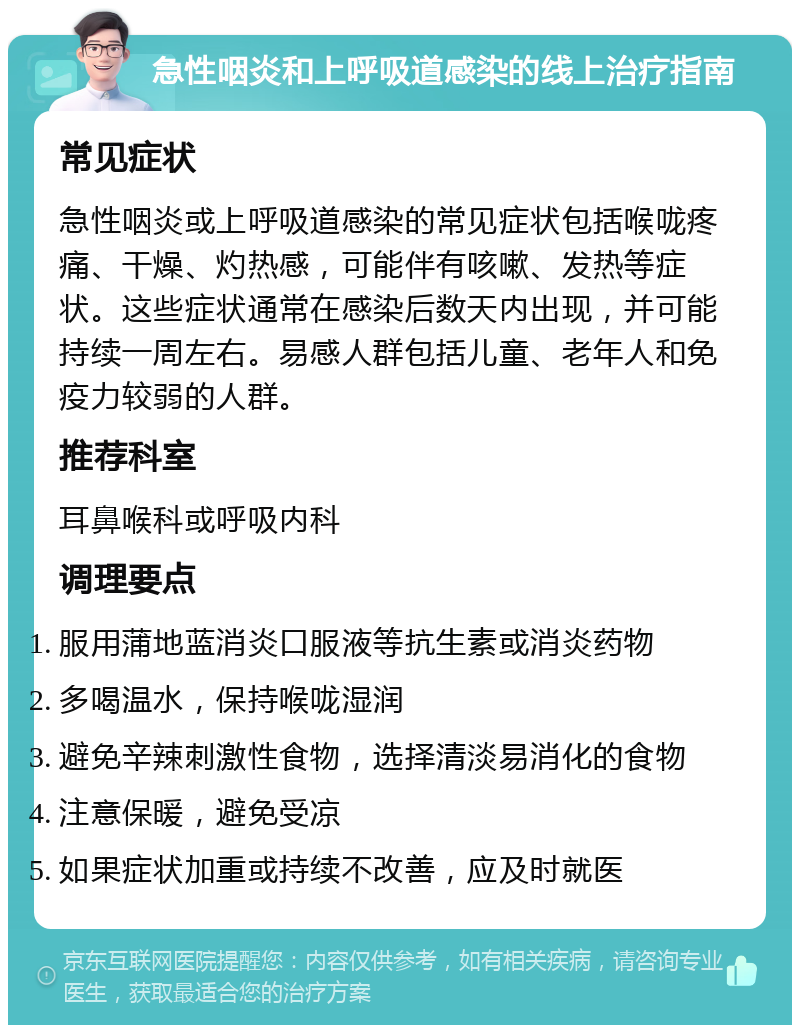 急性咽炎和上呼吸道感染的线上治疗指南 常见症状 急性咽炎或上呼吸道感染的常见症状包括喉咙疼痛、干燥、灼热感，可能伴有咳嗽、发热等症状。这些症状通常在感染后数天内出现，并可能持续一周左右。易感人群包括儿童、老年人和免疫力较弱的人群。 推荐科室 耳鼻喉科或呼吸内科 调理要点 服用蒲地蓝消炎口服液等抗生素或消炎药物 多喝温水，保持喉咙湿润 避免辛辣刺激性食物，选择清淡易消化的食物 注意保暖，避免受凉 如果症状加重或持续不改善，应及时就医