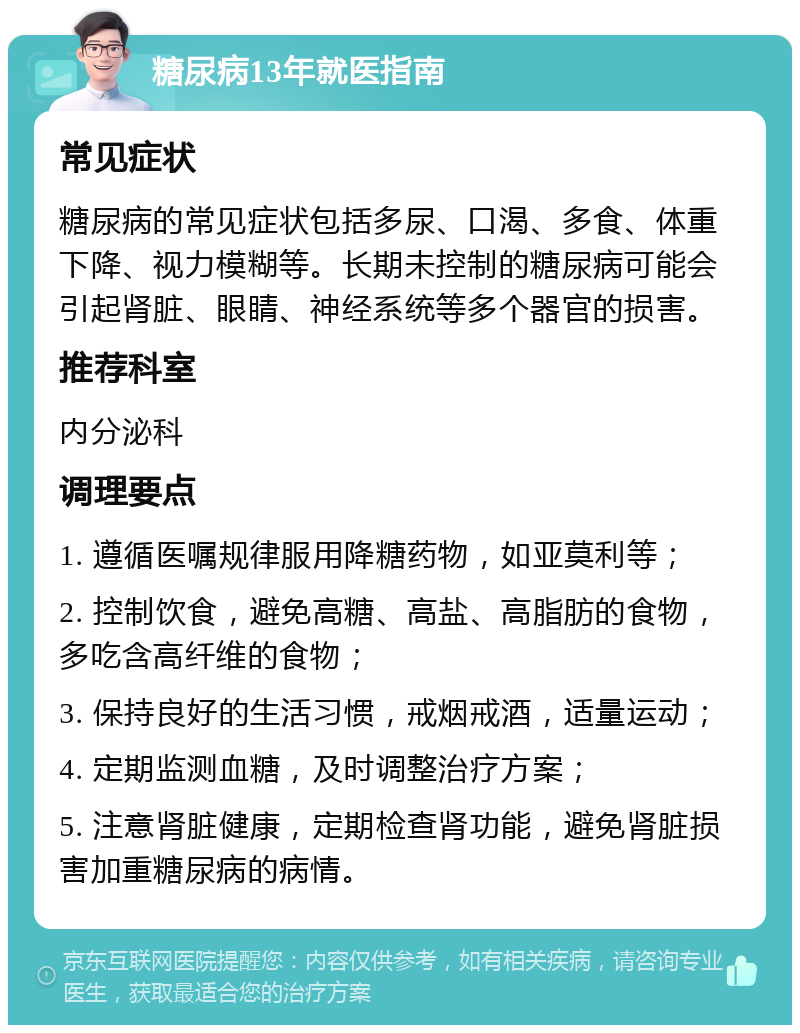 糖尿病13年就医指南 常见症状 糖尿病的常见症状包括多尿、口渴、多食、体重下降、视力模糊等。长期未控制的糖尿病可能会引起肾脏、眼睛、神经系统等多个器官的损害。 推荐科室 内分泌科 调理要点 1. 遵循医嘱规律服用降糖药物，如亚莫利等； 2. 控制饮食，避免高糖、高盐、高脂肪的食物，多吃含高纤维的食物； 3. 保持良好的生活习惯，戒烟戒酒，适量运动； 4. 定期监测血糖，及时调整治疗方案； 5. 注意肾脏健康，定期检查肾功能，避免肾脏损害加重糖尿病的病情。