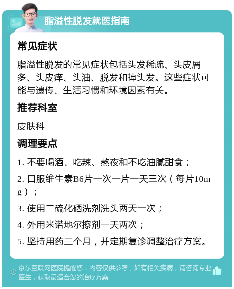 脂溢性脱发就医指南 常见症状 脂溢性脱发的常见症状包括头发稀疏、头皮屑多、头皮痒、头油、脱发和掉头发。这些症状可能与遗传、生活习惯和环境因素有关。 推荐科室 皮肤科 调理要点 1. 不要喝酒、吃辣、熬夜和不吃油腻甜食； 2. 口服维生素B6片一次一片一天三次（每片10mg）； 3. 使用二硫化硒洗剂洗头两天一次； 4. 外用米诺地尔擦剂一天两次； 5. 坚持用药三个月，并定期复诊调整治疗方案。