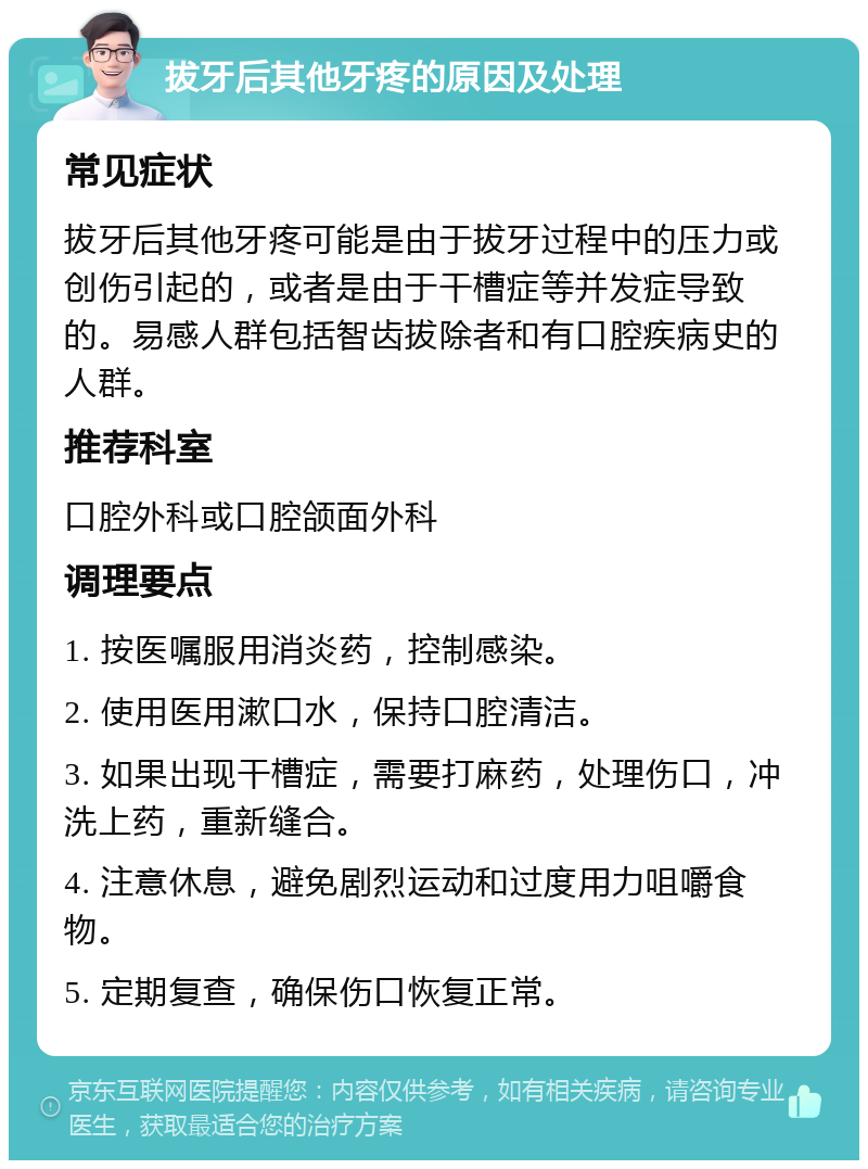 拔牙后其他牙疼的原因及处理 常见症状 拔牙后其他牙疼可能是由于拔牙过程中的压力或创伤引起的，或者是由于干槽症等并发症导致的。易感人群包括智齿拔除者和有口腔疾病史的人群。 推荐科室 口腔外科或口腔颌面外科 调理要点 1. 按医嘱服用消炎药，控制感染。 2. 使用医用漱口水，保持口腔清洁。 3. 如果出现干槽症，需要打麻药，处理伤口，冲洗上药，重新缝合。 4. 注意休息，避免剧烈运动和过度用力咀嚼食物。 5. 定期复查，确保伤口恢复正常。