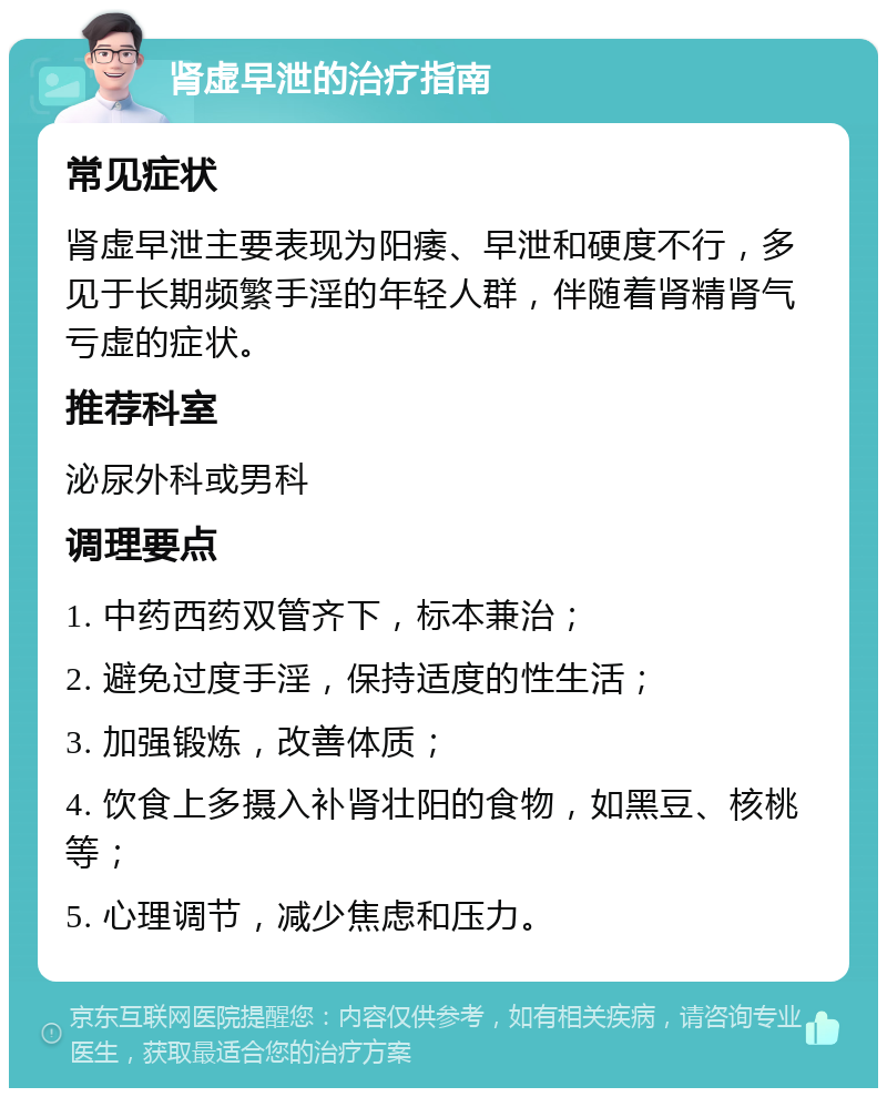 肾虚早泄的治疗指南 常见症状 肾虚早泄主要表现为阳痿、早泄和硬度不行，多见于长期频繁手淫的年轻人群，伴随着肾精肾气亏虚的症状。 推荐科室 泌尿外科或男科 调理要点 1. 中药西药双管齐下，标本兼治； 2. 避免过度手淫，保持适度的性生活； 3. 加强锻炼，改善体质； 4. 饮食上多摄入补肾壮阳的食物，如黑豆、核桃等； 5. 心理调节，减少焦虑和压力。