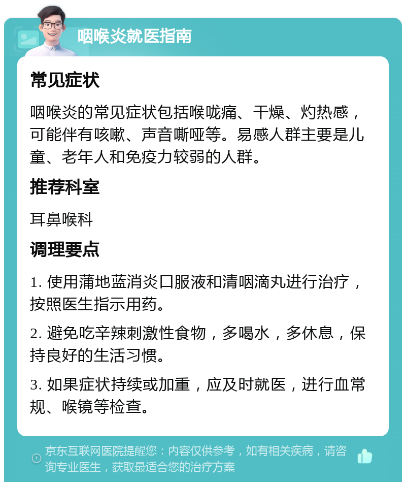 咽喉炎就医指南 常见症状 咽喉炎的常见症状包括喉咙痛、干燥、灼热感，可能伴有咳嗽、声音嘶哑等。易感人群主要是儿童、老年人和免疫力较弱的人群。 推荐科室 耳鼻喉科 调理要点 1. 使用蒲地蓝消炎口服液和清咽滴丸进行治疗，按照医生指示用药。 2. 避免吃辛辣刺激性食物，多喝水，多休息，保持良好的生活习惯。 3. 如果症状持续或加重，应及时就医，进行血常规、喉镜等检查。