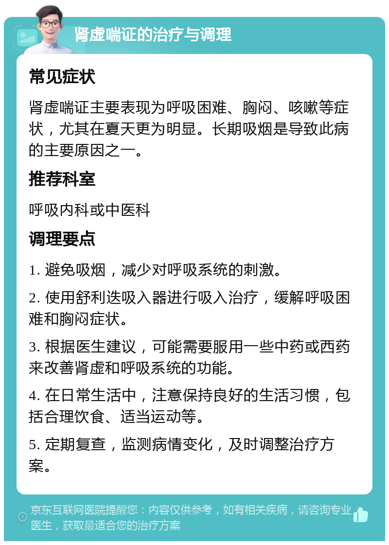 肾虚喘证的治疗与调理 常见症状 肾虚喘证主要表现为呼吸困难、胸闷、咳嗽等症状，尤其在夏天更为明显。长期吸烟是导致此病的主要原因之一。 推荐科室 呼吸内科或中医科 调理要点 1. 避免吸烟，减少对呼吸系统的刺激。 2. 使用舒利迭吸入器进行吸入治疗，缓解呼吸困难和胸闷症状。 3. 根据医生建议，可能需要服用一些中药或西药来改善肾虚和呼吸系统的功能。 4. 在日常生活中，注意保持良好的生活习惯，包括合理饮食、适当运动等。 5. 定期复查，监测病情变化，及时调整治疗方案。