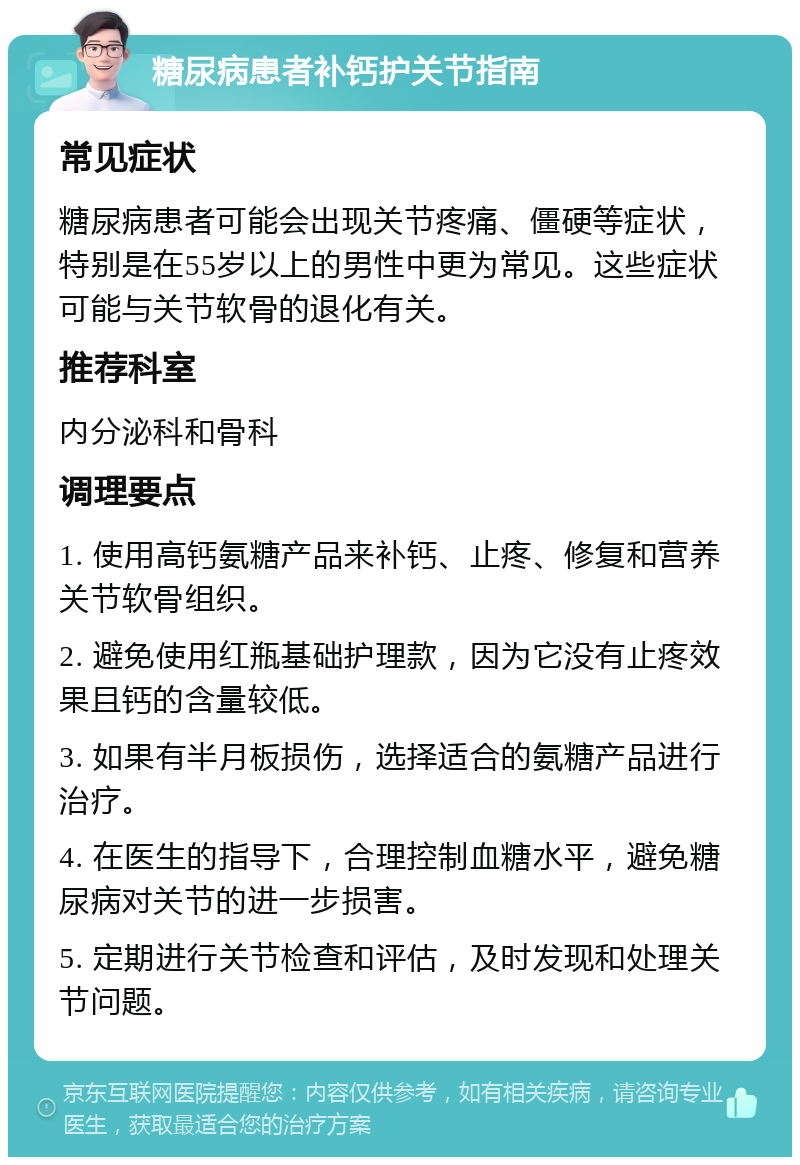 糖尿病患者补钙护关节指南 常见症状 糖尿病患者可能会出现关节疼痛、僵硬等症状，特别是在55岁以上的男性中更为常见。这些症状可能与关节软骨的退化有关。 推荐科室 内分泌科和骨科 调理要点 1. 使用高钙氨糖产品来补钙、止疼、修复和营养关节软骨组织。 2. 避免使用红瓶基础护理款，因为它没有止疼效果且钙的含量较低。 3. 如果有半月板损伤，选择适合的氨糖产品进行治疗。 4. 在医生的指导下，合理控制血糖水平，避免糖尿病对关节的进一步损害。 5. 定期进行关节检查和评估，及时发现和处理关节问题。