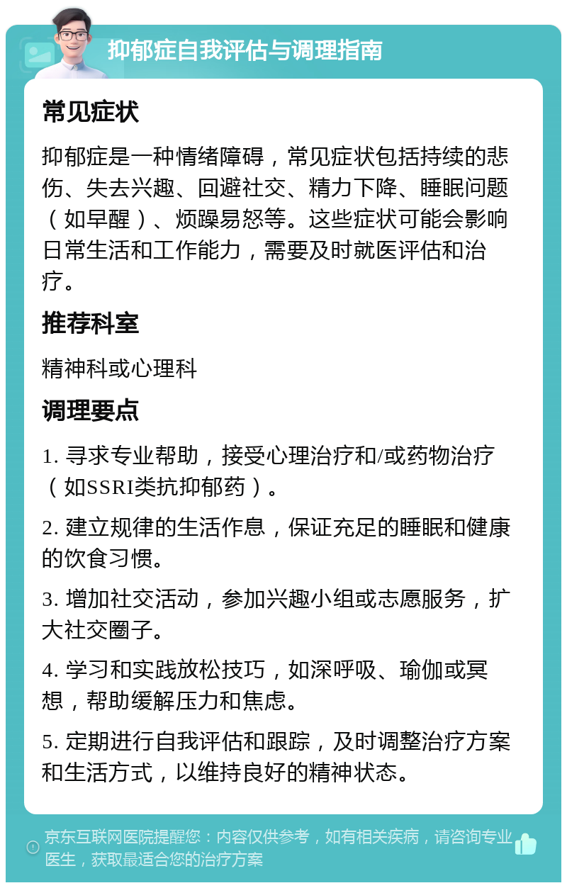 抑郁症自我评估与调理指南 常见症状 抑郁症是一种情绪障碍，常见症状包括持续的悲伤、失去兴趣、回避社交、精力下降、睡眠问题（如早醒）、烦躁易怒等。这些症状可能会影响日常生活和工作能力，需要及时就医评估和治疗。 推荐科室 精神科或心理科 调理要点 1. 寻求专业帮助，接受心理治疗和/或药物治疗（如SSRI类抗抑郁药）。 2. 建立规律的生活作息，保证充足的睡眠和健康的饮食习惯。 3. 增加社交活动，参加兴趣小组或志愿服务，扩大社交圈子。 4. 学习和实践放松技巧，如深呼吸、瑜伽或冥想，帮助缓解压力和焦虑。 5. 定期进行自我评估和跟踪，及时调整治疗方案和生活方式，以维持良好的精神状态。