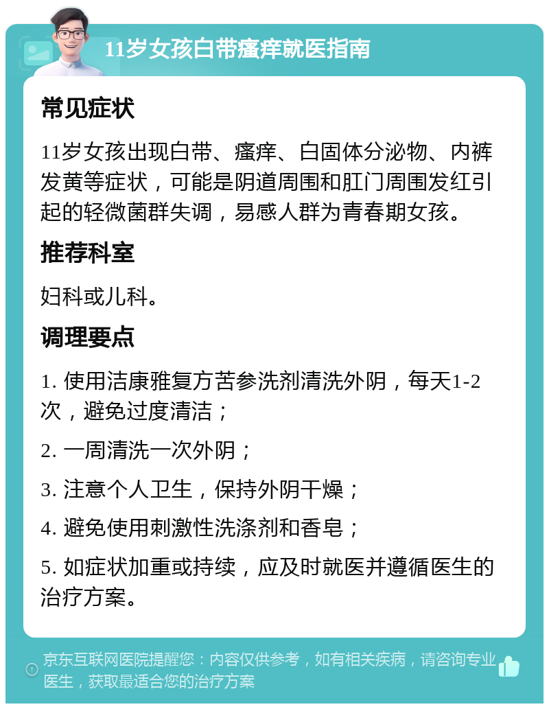 11岁女孩白带瘙痒就医指南 常见症状 11岁女孩出现白带、瘙痒、白固体分泌物、内裤发黄等症状，可能是阴道周围和肛门周围发红引起的轻微菌群失调，易感人群为青春期女孩。 推荐科室 妇科或儿科。 调理要点 1. 使用洁康雅复方苦参洗剂清洗外阴，每天1-2次，避免过度清洁； 2. 一周清洗一次外阴； 3. 注意个人卫生，保持外阴干燥； 4. 避免使用刺激性洗涤剂和香皂； 5. 如症状加重或持续，应及时就医并遵循医生的治疗方案。