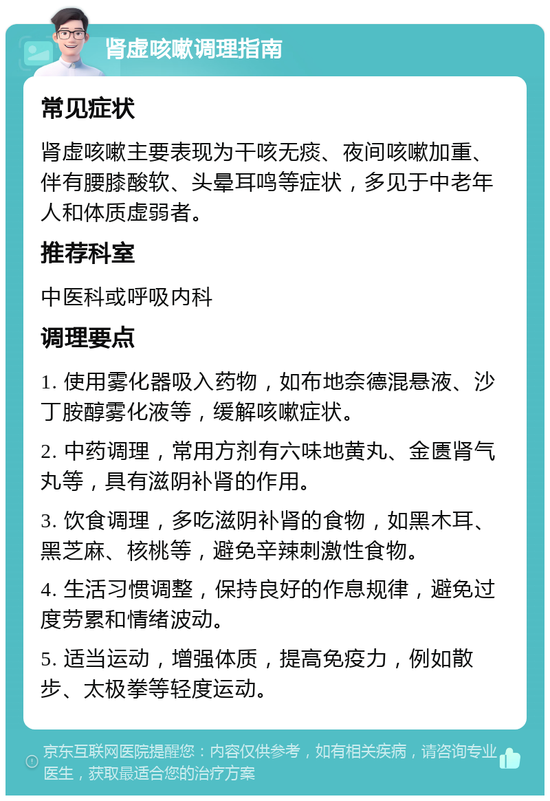 肾虚咳嗽调理指南 常见症状 肾虚咳嗽主要表现为干咳无痰、夜间咳嗽加重、伴有腰膝酸软、头晕耳鸣等症状，多见于中老年人和体质虚弱者。 推荐科室 中医科或呼吸内科 调理要点 1. 使用雾化器吸入药物，如布地奈德混悬液、沙丁胺醇雾化液等，缓解咳嗽症状。 2. 中药调理，常用方剂有六味地黄丸、金匮肾气丸等，具有滋阴补肾的作用。 3. 饮食调理，多吃滋阴补肾的食物，如黑木耳、黑芝麻、核桃等，避免辛辣刺激性食物。 4. 生活习惯调整，保持良好的作息规律，避免过度劳累和情绪波动。 5. 适当运动，增强体质，提高免疫力，例如散步、太极拳等轻度运动。