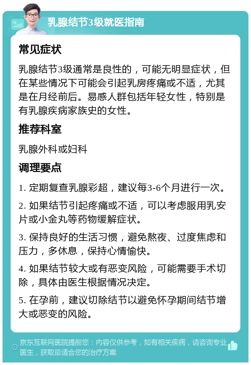 乳腺结节3级就医指南 常见症状 乳腺结节3级通常是良性的，可能无明显症状，但在某些情况下可能会引起乳房疼痛或不适，尤其是在月经前后。易感人群包括年轻女性，特别是有乳腺疾病家族史的女性。 推荐科室 乳腺外科或妇科 调理要点 1. 定期复查乳腺彩超，建议每3-6个月进行一次。 2. 如果结节引起疼痛或不适，可以考虑服用乳安片或小金丸等药物缓解症状。 3. 保持良好的生活习惯，避免熬夜、过度焦虑和压力，多休息，保持心情愉快。 4. 如果结节较大或有恶变风险，可能需要手术切除，具体由医生根据情况决定。 5. 在孕前，建议切除结节以避免怀孕期间结节增大或恶变的风险。