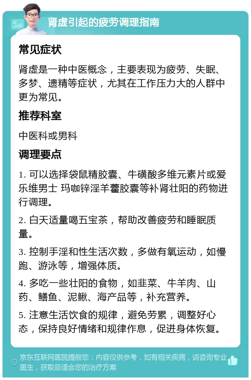 肾虚引起的疲劳调理指南 常见症状 肾虚是一种中医概念，主要表现为疲劳、失眠、多梦、遗精等症状，尤其在工作压力大的人群中更为常见。 推荐科室 中医科或男科 调理要点 1. 可以选择袋鼠精胶囊、牛磺酸多维元素片或爱乐维男士 玛咖锌淫羊藿胶囊等补肾壮阳的药物进行调理。 2. 白天适量喝五宝茶，帮助改善疲劳和睡眠质量。 3. 控制手淫和性生活次数，多做有氧运动，如慢跑、游泳等，增强体质。 4. 多吃一些壮阳的食物，如韭菜、牛羊肉、山药、鳝鱼、泥鳅、海产品等，补充营养。 5. 注意生活饮食的规律，避免劳累，调整好心态，保持良好情绪和规律作息，促进身体恢复。