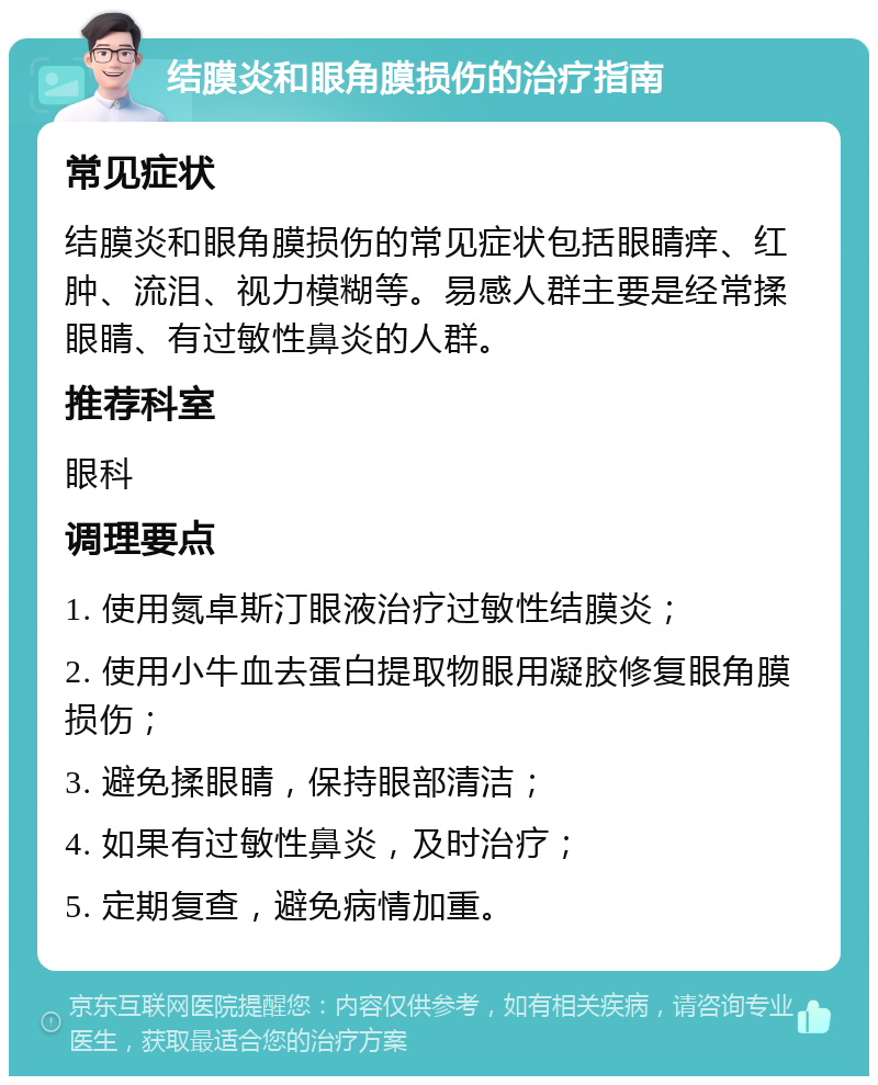 结膜炎和眼角膜损伤的治疗指南 常见症状 结膜炎和眼角膜损伤的常见症状包括眼睛痒、红肿、流泪、视力模糊等。易感人群主要是经常揉眼睛、有过敏性鼻炎的人群。 推荐科室 眼科 调理要点 1. 使用氮卓斯汀眼液治疗过敏性结膜炎； 2. 使用小牛血去蛋白提取物眼用凝胶修复眼角膜损伤； 3. 避免揉眼睛，保持眼部清洁； 4. 如果有过敏性鼻炎，及时治疗； 5. 定期复查，避免病情加重。