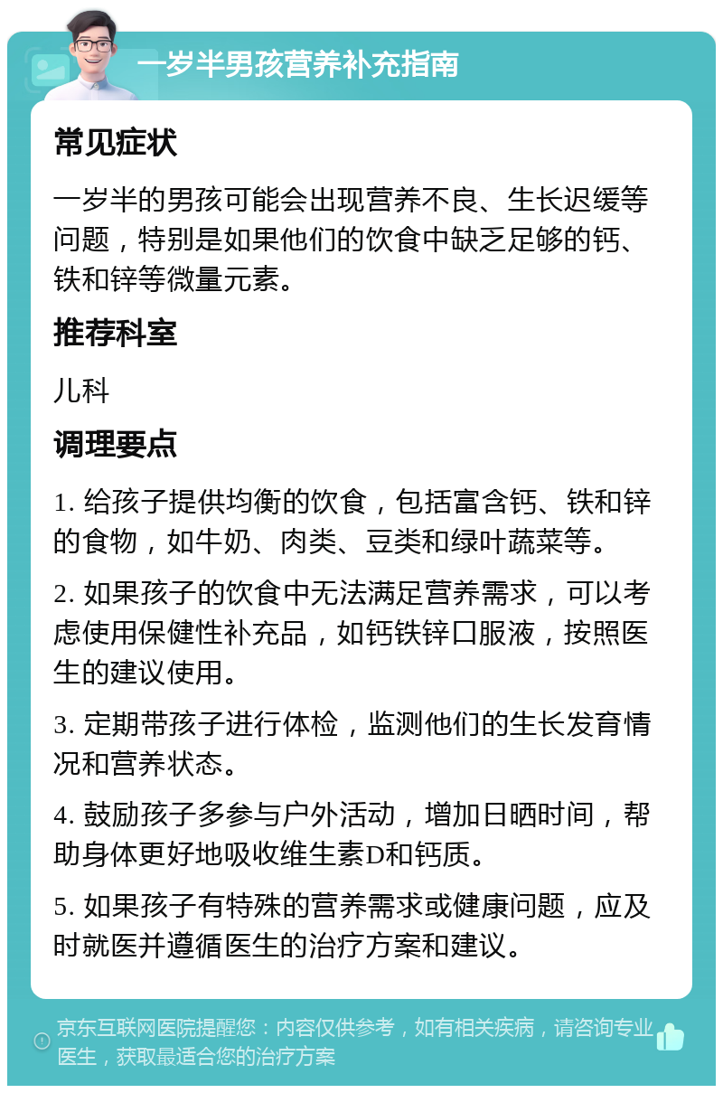 一岁半男孩营养补充指南 常见症状 一岁半的男孩可能会出现营养不良、生长迟缓等问题，特别是如果他们的饮食中缺乏足够的钙、铁和锌等微量元素。 推荐科室 儿科 调理要点 1. 给孩子提供均衡的饮食，包括富含钙、铁和锌的食物，如牛奶、肉类、豆类和绿叶蔬菜等。 2. 如果孩子的饮食中无法满足营养需求，可以考虑使用保健性补充品，如钙铁锌口服液，按照医生的建议使用。 3. 定期带孩子进行体检，监测他们的生长发育情况和营养状态。 4. 鼓励孩子多参与户外活动，增加日晒时间，帮助身体更好地吸收维生素D和钙质。 5. 如果孩子有特殊的营养需求或健康问题，应及时就医并遵循医生的治疗方案和建议。