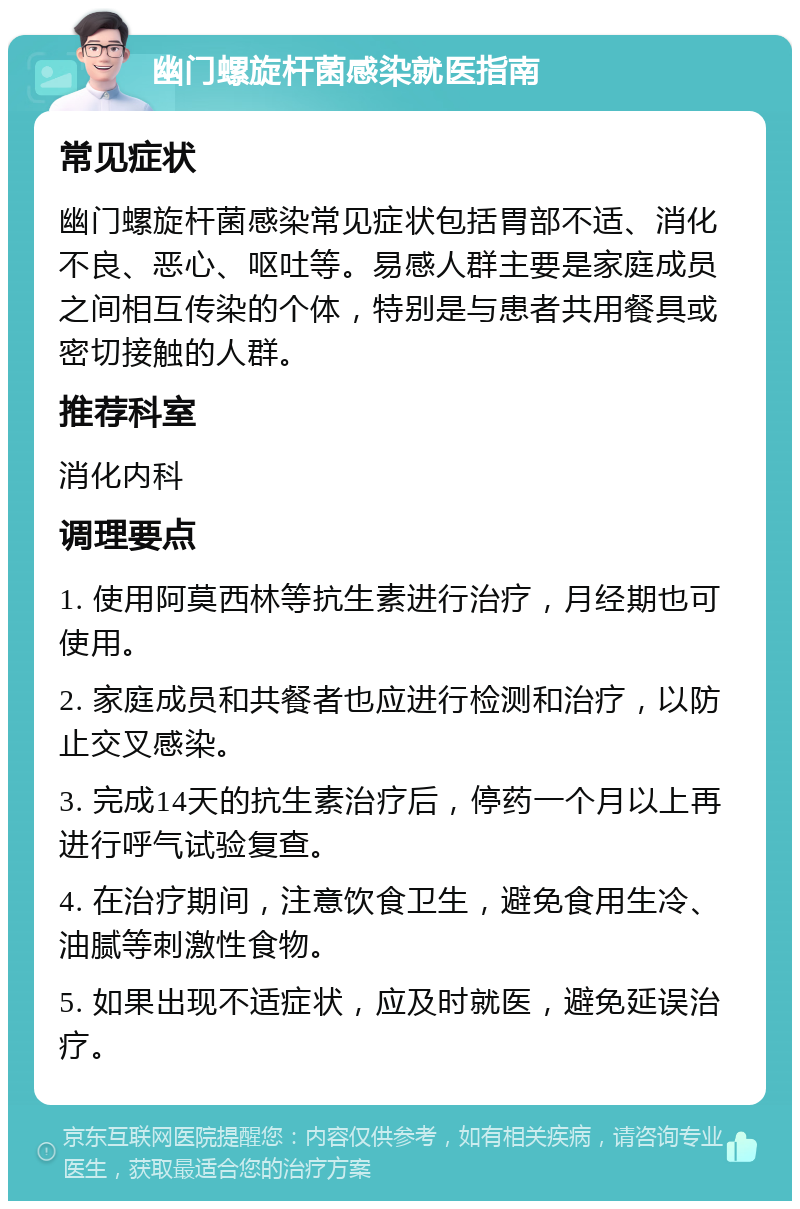 幽门螺旋杆菌感染就医指南 常见症状 幽门螺旋杆菌感染常见症状包括胃部不适、消化不良、恶心、呕吐等。易感人群主要是家庭成员之间相互传染的个体，特别是与患者共用餐具或密切接触的人群。 推荐科室 消化内科 调理要点 1. 使用阿莫西林等抗生素进行治疗，月经期也可使用。 2. 家庭成员和共餐者也应进行检测和治疗，以防止交叉感染。 3. 完成14天的抗生素治疗后，停药一个月以上再进行呼气试验复查。 4. 在治疗期间，注意饮食卫生，避免食用生冷、油腻等刺激性食物。 5. 如果出现不适症状，应及时就医，避免延误治疗。